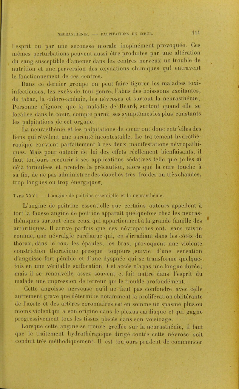 I’csprit ou par uuo sccoussc morale inopiiiemenL pi‘ovo(|U(5c. Cos memos perlurbaLioiis {)euvoiiL aussi eLre ])ro(liiiles j>ar ime aUeralion (111 sang susceptible d’amenor dans les centres noi’veux un trouble de nutrition et une perversion ties oxydations cbimi(|ues ([ui entravent le fonctionnement de ces centres. Dans CO deiaiier groupe on pout t’aii’e ligurei’ les maladies toxi- infectieuses, les exces de tout geni’e, Tabus dos boisssons excitantes, du tabac, la cldoro-antiuiie, les nevrosos ot surtout la neui'astlienie. Personne iTignore (juo la maladie do Deard-j surtout (juand ello se localise dans le occur, compte parmi ses symptomesles plus constants les palpitations de cot organe. La neurastimnie et les palpitations de ctDcur out done entr’elles des liens (juirevelent une parente incontestable. Le traitement hydrotli6- rapitjue convient parfaitement a ces deux manifestations nevropathi- t[ues. Mais pour obtenir de lui des elfets I’cellement bienfaisants, il faut toujours rocourir a ses applications sedatives telle que je les ai deja formultjes et prendre la pr(3caulion, aloi’s que la cure louche a sa fin, de ne pas administrer des douclies tres fi'oides ou treschaudes, trop longues ou trop tinei'giquos^. Type XXVI. — L’angine de poiLrine essenliellc et la neuraslhenie. L’angine de poitrino essentielle que certains auteurs appellent a tort la fausse angine do poitrino apparait quelquefois chez les neuras- theniques surtout chez ceux qui appartionnent a la grande famille des artliritiques. II ari’ivo parfois que ces nevi’opatlies ont, sans raison connue, une nevralgie cardiaquo qui, on s’irradiant dans les cot^s du thorax, dans le cou, les epaules, les bras, provoquent une violente constriction thoracique presque toujours ,suivie d’une sensation d’angoisse ford penible et d’une dyspnee qui se transforme quelque- fois on une veritable suffocation Get acces n’apas une longue duree; mais il se renouvelle assez souvont et fait naitre dans Tesprit du, malade une impression de torreur qui le trouble profondiiment. Cette angoisse nerveuse qu’il ne faut pas confondre avec celle autrement grave que d(3termine notamment la proliferation oblit(3rante de Taorte et des art^res coronnaires est en somme un spasme plusou moins violentqui a son origine dans le plexus cardia(|ue et (jui gagrie progressivemenl tous les tissus plac(3s tlans son voisinage. Lors(|ue cette angine so trouve greflee sur la neurastbenie, il faut ([ue le traitement bydrotberapi(jue dirig6 centre cette m^vrose soil conduit tivs rnelbodiquoment. Il est toujours prudent de commencer