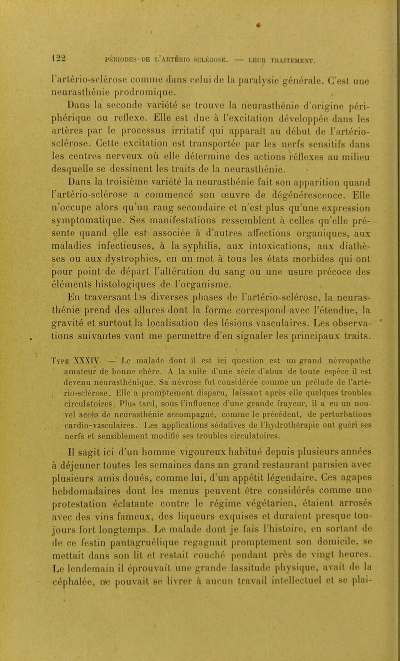 neurastlienie prodromique. Dans la seconde variole se trouvc la neurasthenie d’origine jieri- pli6n'(|ue ou rcHexo. Elle ost due a rexciLalion developpee dans les arteres par le processus irritatif qui apparail au debut de I’arlerio- sclerose. Cette excitation est transportee par les iicrfs scnsitifs dans les centres nervoux ou elle determine des actions rellexes au milieu desquelle se dessinent les traits de la neurastlienie. Dans la troisieme variete la neurastlienie fait son apparition quand Tarterio-sclerose a commence son oeuvre de degeneresccnce, Elle n’occupe alors qu’un rang secondaire et n’est plus qu’une expression symptomatique. Ses manifestations ressemblent a celles qu’elle pre- sente quand elle est associee a d’autres affections organiques, aux maladies infectieuses, a la syphilis, aux intoxications, aux diathe- ses ou aux dystrophies, en un mot a tous les etats morbides qui ont pour point do depart I’alteration du sang ou une usure precoce des elements bistologiques de Forganisme. En traversant les cliverses phases de Tarterio-sclerose, la neuras- thenie prend des allures dont la forme correspond avec I’etendue, la gravite et surtoutla localisation des lesions vasculaires. Les observa- tions suivantes vont me permettre d’en signaler les principaux traits. Type XXXIV. — Le inalade dont il est ici question est un grand nevropalhe amateur de bonne chere. A la suite d’une serie d’abus de toute espece il est devenu neurasthenique. Sa nevrose fut consideree comme un prelude de I’arte- I rio-sclerose. Elle a promptement disparu, laissant apres elle quelques troubles circulatoires. Plus tard, sous I’influence d’une grande frayeur, il a eu un nou- vel acces de neurasthenie accompagne, comrae le precedent, de perturbations cardio-vasculaires. Les applications sedatives de Thydrotherapie ont gueri ses nerfs et sensiblement modifie ses troubles circulatoires. Il sagit ici d’un bomme vigoureux habitue depuis plusieurs ann^es a dejeuner toutes les semaines dansun grand restaurant parisien avec plusieurs amis dou6s, comme lui, d’un appetit 16gendaire, Cos agapes hebdomadaires dont les menus peuvent etre consider6s comme une protestation dclatante contre le regime vdgetarien, etaient arroses avec des vins famcux, des li(iueurs exquises et duraiont presque tou- jours fort longtemps. Le malade dont je fais riiistoire, en sorlant de de ce festin pantagruelique regagnait j)romptcmenl son domicile, se mettait dans son lit cl rostait couche pendant priJis de vingt heures. Le lendernain il eprouvait une grande lassitude pbysi(jue, avail de la c^phal6e, nie pouvait se livrer a aucun travail iiilellectuel et se plai-