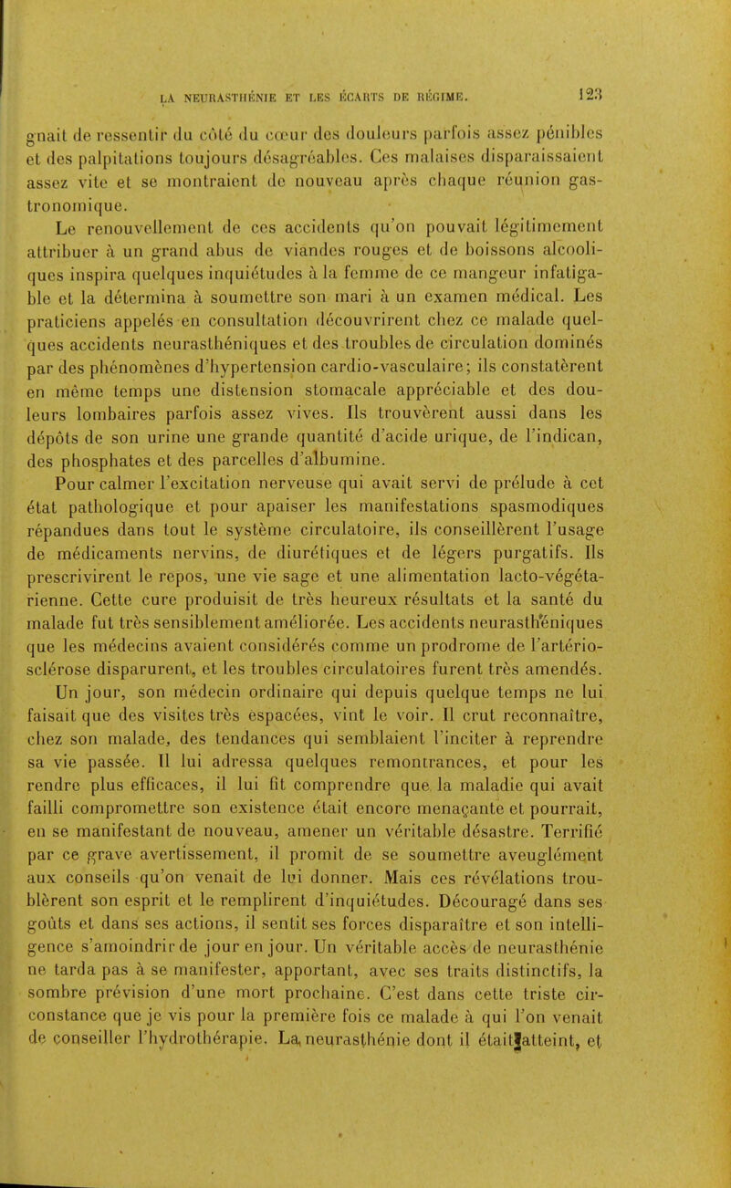 LA NEURASTIIKNIE ET LES ECAHTS DE REGIME. gnait de ressentir du cole du cauir dos doiileurs parfois asscz pdiiililcs et dcs palpitalions toujours desagreablcs. Ces malaises disparaissaicnl assez vile el se monlraicnl do nouveau apres cliaque reunion gas- Ironoinique. Le renouvellcmcnl do ces accidenls qu’on pouvail legilimcmcnl allribuer a un grand abus dc viandes rouges el de boissons alcooli- ques inspira quelques inquietudes a la femme de ce mangeur infaliga- ble et la delermina a soumettre son mari a un examen medical. Les praticiens appeles en consultation decouvrirent cbez ce malade quel- ques accidents neurastlieniques et des troubles de circulation domines par des phenomenes d’hypertension cardio-vasculaire; ils constaterent en meme temps une distension stomacale appreciable et des dou- leurs lombaires parfois assez vives. Ils trouverent aussi dans les depots de son urine une grande quantile d’acide urique, de I’indican, des phosphates et des parcelles d’albumine. Pour calmer I’excitation nerveuse qui avail servi de prelude a cet etat patbologique et pour apaiser les manifestations spasmodiques repandues dans tout le systeme circulatoire, ils conseill^rent Tusage de medicaments nervins, de diuretiques et de legers purgatifs. Ils prescrivirent le repos, une vie sage et une alimentation lacto-vegeta- rienne. Cette cure produisit de tres heureux resultats et la sante du malade fut trbs sensiblementamelior6e. Les accidents neurastheniques que les medecins avaient consider^s comme un prodrome de Tarterio- sclerose disparurent, et les troubles circulatoires furent tres amend^s. Un jour, son medecin ordinaire qui depuis quelque temps ne lui faisait que des visites tres espacees, vint le voir. II crut reconnaitre, cbez son malade, des tendances qui semblaient Finciter a reprendre sa vie pass6e. 11 lui adressa quelques remontrances, et pour les rendre plus eflicaces, il lui fit comprendre que la maladie qui avail failli compromettre son existence etait encore menagante et pourrait, en se manifestant de nouveau, amener un veritable desastre. Terrific par ce grave avertissement, il promit de se soumettre aveuglement aux conseils qu’on venait de lui donner. Mais ces revelations trou- blbrent son esprit et le remplirent d’inquietudes. Decourage dans ses gouts et dans ses actions, il sentit ses forces disparaitre et son intelli- gence s’arnoindrir de jour en jour. Un veritable acces de neurasthenic ne tarda pas a se manifester, apportant, avec ses traits distinctifs, la sombre pr6vision d’une mort prochaine. C’est dans cette triste cir- constance que je vis pour la premiere fois ce malade a qui Fon venait de conseiller Fbydroth6rapie. La, neurasthenic dont il 6taitjatteint, et