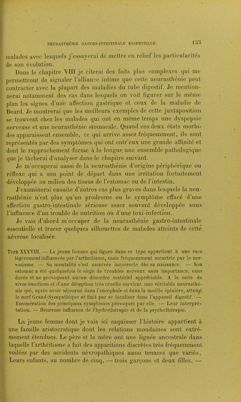 NEURASTHliNlE GASTUO-INTESTINALE ESSRNTIELLR. r f malades avec lesqiiels j’cssaycrai do mcltrc cii relief les particularitds de son evolution. Dans le cliapitre Vlll je citerai des fails plus complexes qui me permettront de signaler I’aHiance intime que cette neurasthdnie peut contractor avec la plupart des maladies du tube digestif. Je mention- nerai notamment des cas dans lesquels on voit figurer sur le meme plan les signes d’une affection gastrique et ceux do la maladie de Beard. Je montrerai que les meilleurs exemples de cette juxtaposition se trouvent chez les malades qui ont en meme temps uno dyspepsio nerveuse et une neurasthenie stomacale. Quand ces deux etats morbi- des apparaissent ensemble, ce qui arrive assez frequemment, ils sont representes par des symplomes quimnt entr’eux une grande aflinite et dont le rapproebement forme a la longue une ensemble pathologique que je tacherai d’analyser dans le ebapitre suivant. Je m’occuperai aussi de la neurasthenie d’origine peripberique ou reflexe qui a son point de depart dans une irritation fortuitement developpee au milieu des tissus de Festomac ou de I’intestin. J'examinerai ensuite d’autres cas plus graves dans lesquels la neu- rasthenie n’est plus qu’un prodrome ou le symptome efface d’une affection gastro-intestinale serieuse assez souvent developpee sous Finfluence d’un trouble de nutrition ou d’une toxi-infection. Je vais d’abord m’occuper de la neurasthenie gastro-intestinale essentielle et tracer quelques silhouettes de malades atteints de cette nevrose localisee. i Type XXXVIII. — La jeune femme qui figure dans ce type appartient a une race ? legerementinfluencee par Tarthritisme, mais frequemment meurtrie par le ner- ^ vosisme. — Sa mentalite s’est moniree incorrecte dfes sa naissance. — Son r* estomac a ete quelquefois le siege de troubles nerveux sans importance, sans duree et ne provoquant aucun desordre materiel appreciable. A la suite de ^ vives emotions et d’une deception tres cruelle sui'vient une veritable neurasthe- nie qui, apres avoir sejourne dans I’encephale etdans la moelle epiniere, attaint ^ le nerf Grand-Syrapathique et Unit par se localiser dans Tappareil digestif.' — j Enumeration des principaux symptdmes provoques par elLe. — Leur interpre- ^ tation, — Heureuse influence de Thydrotherapie et de la psychotherapie. !!■ La jeune femme dont je vais ici esquisser Fhistoire appartient a [t une famille aristocratique dont les relations mondaines sont extre- mement etendues. Le p^re et la mere ont une lign^e ancestrale dans laquelle Farthritisme a fait des apparitions discretes tres frequemment voiiees par des accidents nevropathiques aussi tenaces que varies. Leurs enfants, au nombre de cinq, — trois gargons et deux Filles, — »• ■ > 5.