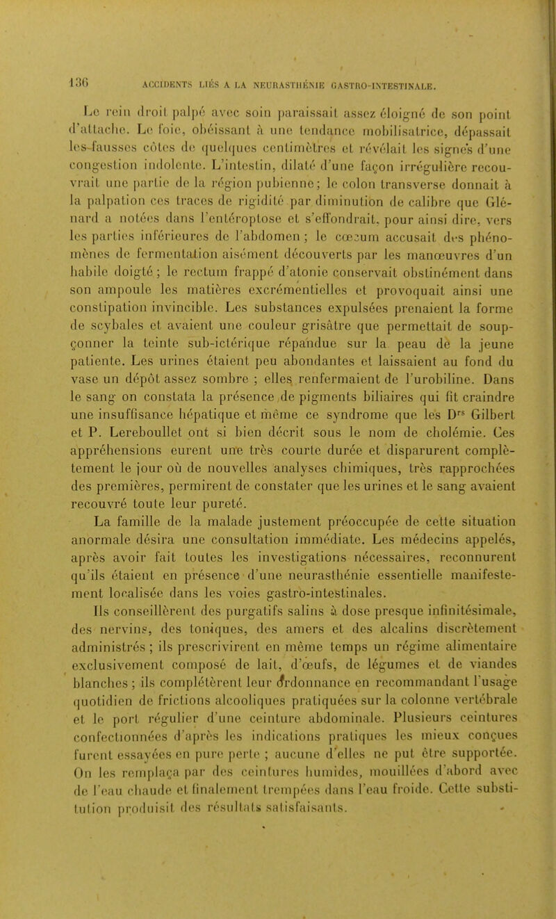 130 Lc r(‘iii (Iroil paljic avoc soin paraissall asscz 61oign6 de son point iraltaclio. Lo foie, olieissant a line Iciulancc moliilisalrice, depassait li's-fansscs cotes de (|uel(jiics centimetres et revelait les signes d’une congestion indolonte. L’intestin, dilate irune facon irreguli6rc recou- vrait line partie do la region jiubiennc; lc colon transverse donnait a la palpation ces traces de rigidite par diminution de calibre quo Glc- nard a notees dans I’enteroptose et s’efl'ondrait. pour ainsi dire, vers les parties inlericurcs de Tabdomen; le coecum accusait des pb^no- mcnes de fermentation aisement decouverts par les manoeuvres d’un habile doigte; lo rectum frappe d’atonie conservait obstin^ment dans son ampoule les matibres excr6mentielles et provoquait ainsi une constipation invincible. Les substances expulsees prenaient la forme de scybales et avaient une couleur grisatre que permettait de soup- Qonner la teinte sub-icterique repa'ndue sur la peau de la jeune patiente. Les urines etaient peu abondantes et laissaient au fond du vase un depot assez sombre ; elles renfermaient de Turobiline. Dans le sang on constata la presence,de pigments biliaires qui fit craindre une insuffisance hepatique et mcme ce syndrome que les O'® Gilbert et P. Lereboullet ont si bien decrit sous le nom de cholemie. Ces apprehensions eurent un*e tres courte duree et disparurent comple- tement le jour ou de nouvelles analyses cbimiques, tres rapprochees des premieres, permirent de constater que les urines et le sang avaient recouvre toute leur purete. La famille de la malade justement pr6occupee de cette situation anormale desira une consultation immediate. Les medecins appeles, apres avoir fait toutes les investigations necessaires, reconnurent qu’ils etaient en presence d’une neurastbenie essentielle manifeste- ment localisee dans les voies gastro-intestinales. 11s conseillerent des purgatifs salins a dose presque infinitesimale, des nervins, des toniques, des amers et des alcalins discretement administres ; ils prescrivirent en meme temps un regime alimentaire exclusivement compose de lait, d’oeufs, de legumes et de viandes blanches ; ils completerent leur (frdonnance en recommandant I’usage quotidien de frictions alcooliques pratiquees sur la colonne vertebrale et le port n^.gulier d’une ceinture abdominale. Plusieurs ceintures confectionn^es d’aprbs les indications prali(|ues les mieux congues furent essayees en pure perte ; aucune deciles ne put etre support^e. On les remplaga par des ceinfnres humides, mouillees d’abord avec de I’eau chaude et linalement (rempees dans I’eau froide. Cette substi- tulion prodnisit des resultats salisfaisanis.