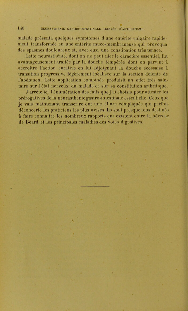 malade presenta quelques symptonies d’une cnt6rite vulgaire rapide- ment transformee en une ent6ritc muco-membranouse qui provoqua des spasmes douloureux et, avec eux, une conslipalion tres tenace. Cette neurastlienio, dont on ne pent nier le caractbre essentiel, fut avantageusement traitee par la douche temperee dont on parvint a accroitre Taction curative en lui adjoignant la douche ecossaise a transition progressive 16gerement localisee sur la section dolente de Tabdonien. Cette application comhinee produisit un effet tres salu- taire sur T6tat nerveux du malade et sur* sa constitution artliritique. J’arrete ici Tenumeration des faits que j’ai choisis pour attester les prerogatives dela neurastheniegastro-intestinale essentielle. Ceuxque je vais maintenant transcrire ont une allure compliquee qui parfois d6concerte les praticiens les plus avisos. Ils sont presque tous destines a faire connaitre les nombreux rapports qui existent entre la nevrose de Beard et les principales maladies des voies digestives.