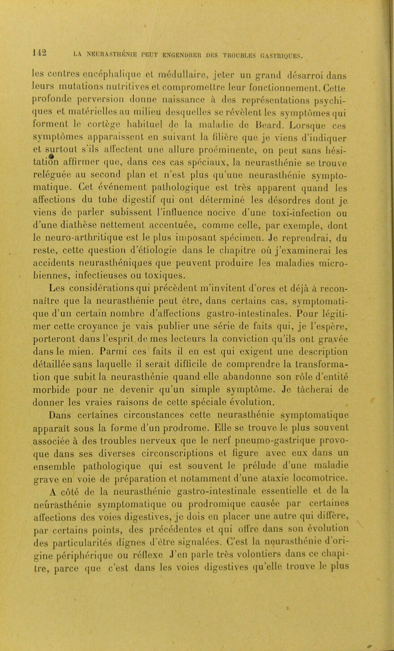 1-12 LA NEL'nASTIIKNlE I>EUT E^GENDUEH DES TROUBLES GASTRIQL’ES. les centres eiice[)liali(|iie el inedLiIlaire, jeler iiii grand desarroi dans lours mutations nutritives et coniprornettre leur fouctionnement. Cette profonde j)erversion donne naissance a des representations psyclii- (lues et materielles au milieu des(|uelles se revelent les symptnmes (jui lormont le cortege habitue! de la nialadic; de Beard. Lors(|ue ces symplomes apparaissent en suivant la filiere (jue je viens d’indi(]uer et surtoul s'ils all'ectent uno allure proeininente, on peut sans hesi- tation affirmer (lue, dans cos cas spf^ciaux, la neurasthenic se trouve releguee au second plan et n’est plus qu’une neurasthenie sympto- malique. Get evenement pathologique est tres apparent (juand les alFections du tube digestif qui ont determine les desordres dont je viens de parler subissent rinfluence nocive d’une toxi-infection ou d’une diathese nettemenl accenluee, comma celle, par exemple, dont le neuro-arthritique est le plus imposant sp6ciinen. Je reprendrai, du reste, cette question d’dtiologie dans le chapitre ou j’examinerai les accidents neurastheniques que peuvent produire les maladies micro- biennes, infeclieuses ou toxiques, Les considerations qui precedent m’invitent d’ores et deja a recon- naitre que la neurasthenie peut etre, dans certains cas, symptomati- que d’un certain nombre d’affections gastro-intestinales. Pour legiti- mer cette croyance je vais publier une serie de fails qui, je Tespere, porteront dans I’esprit denies lecteurs la conviction qu’ils ont gravee dans le mien. Parmi ces fails il en est qui exigent une description detaillee sans laquelle il serait difficile de comprendre la transforma- tion que subit la neurasthenie quand elle abandonne son role d’entit^ morbide pour ne devenir qu'un simple symptome. Je tacherai de donner les vraies raisons de cette speciale evolution, Dans certaines circonstances cette neurastli6nie symptomatique apparait sous la forme d’un prodrome. Elle se trouve le plus souvent associee a des troubles nerveux que le nerf pneumo-gastrique provo- que dans ses diverses circonscriptions et figure avec eux dans un ensemble pathologique qui est souvent le pr61ude d’une maladie grave en voie de pr6paration et notamment d’une ataxic locomolrice. A cote do la neurasthenic gastro-intestinalc essentiello et de la neurastlidnie symptomatique ou prodromique caus6c par certaines affections des voies digestives, je dois en placer une autre qui differe, par certains points, des jirdcedentcs et qui olfre dans son evolution des particularites dignes d’etre signalecs. C’cst la nqurasthenic d’ori- gine pdripherique ou rellexe J’en parlc tres volontiers dans cc chapi- tre, parce (|ue e’est dans les voies digestives (ju’elle trouve le plus