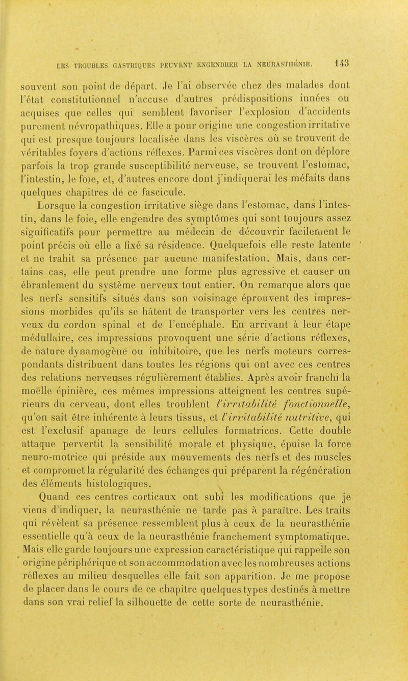 LES TROUULES OASTRIQUES I’EUVENT ENGENDllEU LA NEURASTHENIE. souveiiL son point, do ddparl,. Jo I’ai ol)Scrv6o clioz dos inalados doiiL I'otat constilulionnol n’accuso d’auLros prodisposilions inn6cs ou ac(juisos (|iio cellos (pii soinblenl, favorisor I’oxplosion (raccidenls puronient ndvropalhi(jues. Elio a pour orij^'-ino uno cong-oslion irriLalivo (]ui osl presque toujoiirs localisoo dans les viscbros on so LrouvonL do voritahles foyers d’aclions rtdloxes. Parmi cos viscbres donL on ddplorc parfois la Li'op grande susceplil)iliLd nerveuse, so trouvenL I’eslomac, rinlestin, lo foie, ol., d’autres encore donl j’indiquerai les mefails dans quelques chapilres do ce fascicule. Lorsque la congestion irritative siege dans Testomac, dans Pintes- tin, dans le foie, elle engendre des symptomes qui sont toujours assez significatifs pour permettre an medecin de decouvrir facilernent le point precis on elle a fixe sa residence. Quelquefois elle reste latente et ne trahit sa presence par aucune manifestation. Mais, dans cer- tains cas, elle peut prendre une forme plus agressive et causer un ebranlement du systeme nerveux tout entier. On remarque alors que les nerfs sensitifs situes dans son voisinage 6prouvent des impres- sions morbides qu’ils se hatent de transporter vers les centres ner- veux du cordon spinal et de I’encephale. En arrivant a leur etape medullaire, ces impressions provoquent une serie d’actions reflexes, de nature dynamogene ou inhibitoire, que les nerfs moteurs corres- pondants distribuent dans toutes les regions qui ont avec ces centres des relations nerveuses regulibrement etablies. Apres avoir franchi la moelle opiniere, ces memes impressions atteignent les centres supe- rieurs du cerveau, dont elles troublent Virritabilite fonctionnelle, qu’on salt etre inlierente a leurs tissus, et Virritabilite nutritive^ qui est Texclusif apanage de leurs cellules formatrices. Cette double attaque pervertit la sensibilite morale et physique, epuise la force neuro-motrice qui preside aux mouvements des nerfs et des muscles et comprometla regularity des echanges qui preparent la rbgeneration des el6ments histologiques. Quand ces centres corticaux ont subi les modifications que je viens d’indiquer, la neurasthenic ne tarde pas a paraitre. Les traits qui revelent sa presence ressemblent plus a ceux de la neurastli6nie essenticlle qu’a ceux de la neurastlienie francliement symptomatique. Mais ellegarde toujoursune expression caraetbristique qui rappelleson origineperipberique et son accommodation avec les nombreuses actions reflexes au milieu desquelles elle fait son apparition. Je me propose de placer dans le cours de cc chapitre (|uelques types destines a mettre dans son vrai relief la silhouette de cette sorte de neurastlienie.