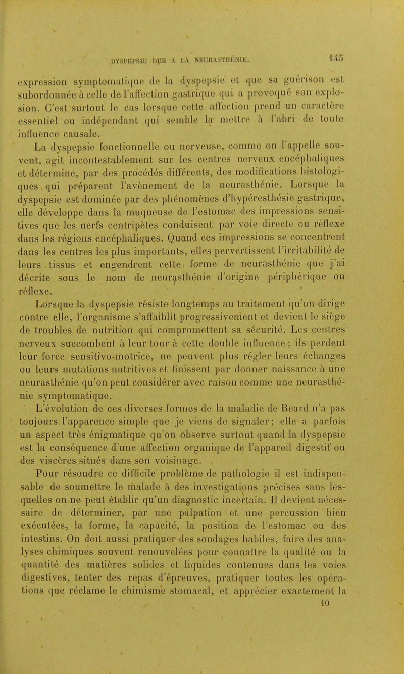 DYSl'El’SlK DUE \ L.V NEURASTIIENIE. -145 expression syinptoiiuiLi(|ue de la (lyspc[)sie (d quo sa guerisou (ssl suborclonnee a cello de rafleclioii gaslri(|ue (|ul a provo(|ue sou exj)lo- sion. C’est surLouL le cas lorsquo celtc aliccliou proud uu caraclere esseuliel ou iuddpendant ijui sciuble la uioltrc a 1 ahri de touLe inlluence causale. La dyspepsie fouctionnelle ou uervousc, corunie on Tappclle sou- vent, agit incontesLablenieut sur les centres norveux encdpliali(jues et determine, par des precedes diflerents, dcs modifications liistologi- ques qui pr6parent ravenemcnt de la neurastlienie. Lorsque la dyspepsie est dominee par des plienomenes d’hyperestliesie gastrifjue, elle developpe dans la muqueuse de I’estornac des impressions sensi- tives que les nerfs centripetos conduisent par voie directc ou reflexe dans les regions enceplialiques. Quand ces impressions se conccntronl dans les centres les plus importants, elles perverlissent rirrilabilite de leurs tissus et engendrent cettci forme de neurastlienie (|ue j’ai decrite sous le nom de neurastlienie d’origine periplierique ou reflexe. Lorsque la dyspepsie resiste longtemps au traitemenl qu’on dirige centre elle, Torganisme s’affaiblit progressivenient et devient le siege de troubles de nutrition qui compromettent sa s6curite, Les centres nerveux succombent a lour tour a cette double influence; ils perdent leur force sensitivo-motrice, ne peuvent plus regler leurs echanges ou leurs mutations nutritives et finissent par donner naissance a une neurastlienie qu’on peut considerer avec raison comme une neurastlie- nie symptomatique. L’evolution de ces diverses formes de la inaladie de Beard n’a pas toujours I’apparence simple que jc viens de signaler; elle a parfois un aspect tres enigmatique qu’on observe surtout quand la dyspepsie est la consequence d’une affection organique de I’appareil digestif ou des visceres situes dans son voisinage. Pour resoudre ce difficile probleme de patliologie il est indispen- sable de soumettre le inalade a des investigations precises sans les- quelles on ne peut etablir qu’un diagnostic inccrtain. II devient neces- saire de determiner, par une palpation et une percussion bien executees, la forme, la capacite, la position de I’estomac ou des intestins. On doit aussi pratiquer des sondages liabiles, faire des ana- lyses cliimiques souvent renouveldes pour connaitrc la qualite ou la quantite des rnatieres solides et liquides contenucs dans les voies digestives, tenter des repas d’dpreuves, pratiquer toutes les opera- tions que reclame le cliimisme stomacal, et appreder exactenient la •10