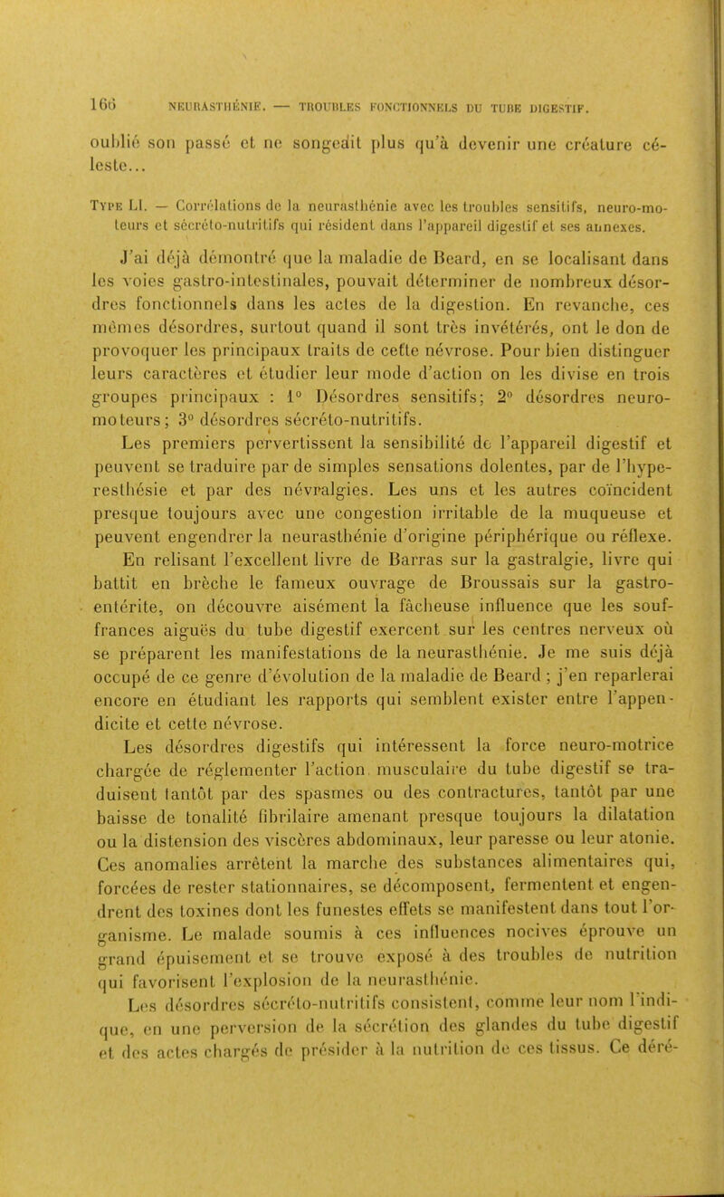 lGl3 NEURASTlIIiNIE, — TUOUIILES FONCTIONNKLS DU TUHE DIGESTIF. ouhlio soil passu ct no songedit plus qu’a dovenir uno creature ce- leste... Type LI. — CoriT'lations do la neurastlienie avec les troubles sensilifs, neuro-mo- leurs ct secrelo-nutritirs qui resident dans Tappareil digeslit el ses annexes. J’ai deja demonlre quo la maladic de Beard, en se localisanl dans les voles gaslro-inlcslinales, pouvait determiner de nomhreux desor- dres fonctionnels dans les acles de la digestion. En revanche, ces inernes desordres, surtout quand il sont trcs inveteres, ont le don de provoquer les princlpaux traits de cet'te nevrose. Pour hien distinguer leurs caracteres ot etudier leur mode d’action on les divise en trois groupcs principaux : 1° Desordres sensitifs; 2 desordres neuro- mo teurs; 3° desordres secreto-nutritifs. Les premiers pervertissent la sensibilite do I’appareil digestif et penvent se traduire par de simples sensations dolentes, par de I’hype- reslliesie et par des nevralgies. Les uns et les autres coincident presque toujours avec une congestion irritable de la muqueuse et peuvent engendrerla neurastlienie d’origine periph^rique ou reflexe. En relisant Pexcellent livre de Barras sur la gastralgie, livre qui battit en breche le fameux ouvrage de Broussais sur la gastro- enterite, on decouvre aisement la facheuse influence que les souf- frances aiguiis du tube digestif exercent sur les centres nerveux ou se preparent les manifestations de la neurastlienie. Je me suis deja occupe de ce genre d’evolution de la maladie de Beard ; j’en reparlerai encore en etudiant les rapports qui semblent exister entre I’appen- dicite et cetle nevrose. Les desordres digestifs qui interessent la force neuro-motrice chargee de reglcinenter I’action, musculaire du tube digestif se tra- duisent tantot par des spasmes ou des contractures, tantot par une baisse de tonalit6 fibrilaire arnenant presque toujours la dilatation ou la distension des visceres abdominaux, leur paresse ou leur atonie. Ces anomalies arretent la marche des substances alimentaires qui, forc^es de rester stationnaires, se decomposent, fermentent et engen- drent des toxines dont les funestes effets se manifestent dans tout Tor* ganisme. Le rnalade soumis a ces influences nocives eprouve un grand epuisement et se trouvc expose a des troubles de nutrition qui favorisent I’explosion de la neurastlienie. Les ddsordres secreto-nutritifs consistent, comme leur nom I’indi- que, en une perversion de la secretion des glandes du tube digestif et des actes charges de presider a la nutrition de ces tissus. Ce dere-