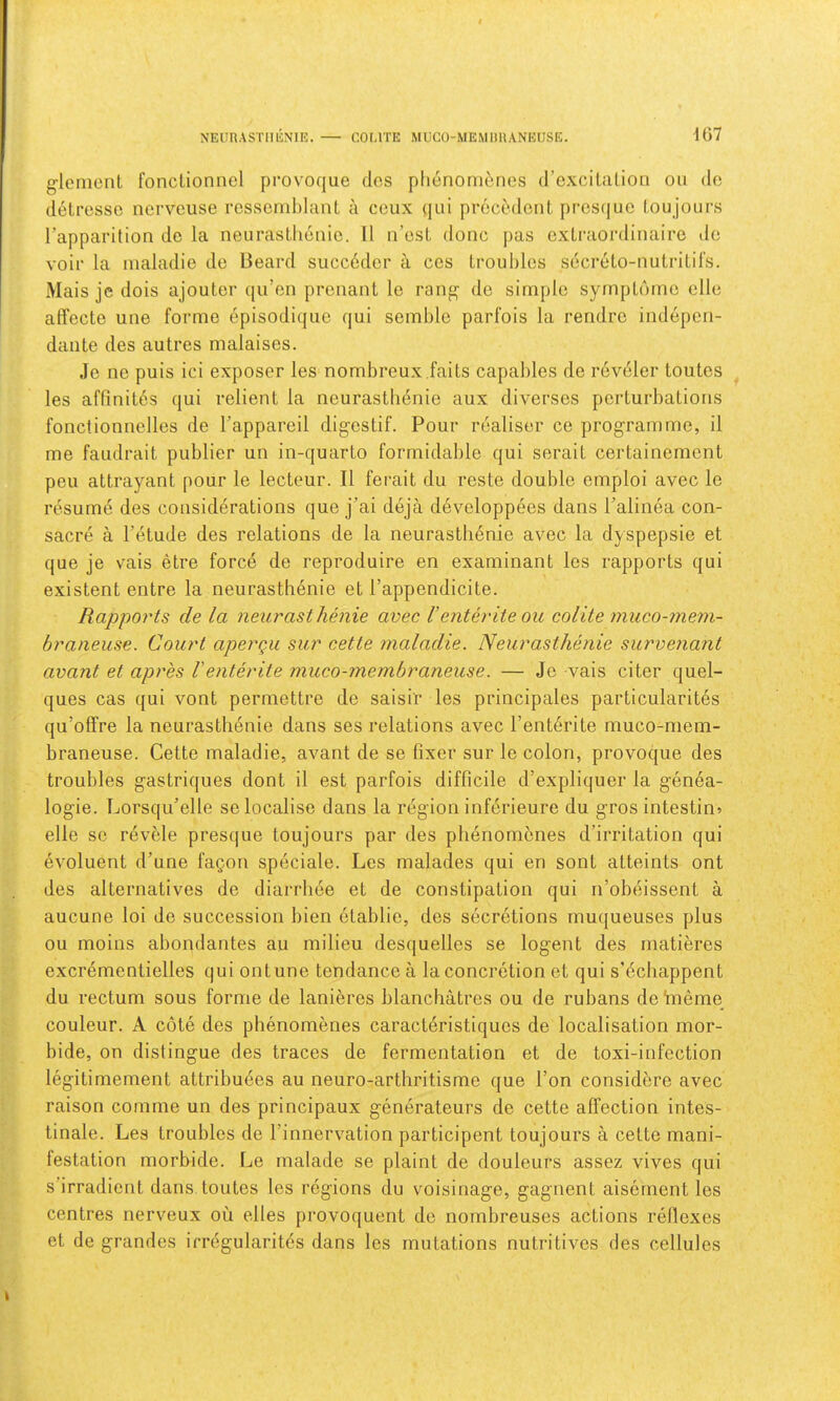 NElin.\STIIl£NlE. COMTE MUCO-MEMIUIANEUSE. 467 g-lemcnt fonclionnel provoque dos plienoni(!;nes (roxcilalion on do detrcsse nervcuse rcsscmblant a ceux (jui procodent prcs(|uc l.oujours I’apparition do la neurasthenic. 11 n’csL done pas extraordinaire de voir la nialadie de Beard succedcr a ccs troul)los secreto-nutritil’s. Mais je dois ajouter qu’en prenant le rang- de simple syrnptdmo elle affecte une forme episodiqiie qui semble parfois la rendre indepen- dan te des autres malaises. Je no puis ici exposer les nombreux.faits capables de reveler toutes les affinit^s qui relient la neurastli6nie aux diverses perturbations fonctionnelles de I’appareil digestif. Pour realiser ce programme, il me faudrait publier un in-quarto formidable qui serait certainement peu attrayant pour le lecteur. II ferait du reste double ernploi avec le resume des considerations que j’ai deja developpees dans I’alinea con- sacre a I’etude des relations de la neurasthenic avec la dyspepsie et que je vais etre force de reproduire en examinant les rapports qui existent entre la neurasthenic et I’appendicite. Rapports de la neurasthenie avec 1’enthdte ou oolite muco-mem- braneuse. Court apergu sur cette maladie. Neurasthenie survenant avant et apres V enter it e muco-membraneuse. — Je vais citer quel- ques cas qui vont permettre de saisir les principales particularites qu’ofFre la neurasthenie dans ses relations avec I’enterite muco-mem- braneuse. Cette maladie, avant de se fixer sur le colon, provoque des troubles gastriques dont il est parfois difficile d’expliquer la gen6a- logie. Lorsqu’elle se localise dans la region inferieure du gros intestine elle se revele presque toujours par des pbenombnes d’irritation qui evoluent d’une faQon speciale. Les malades qui en sont atteints ont des alternatives de diarrhee et de constipation qui n’obeissent a aucune loi de succession bien etablio, des secretions muqueuses plus ou moins abondantes au milieu desquelles se logent des matieres excrementielles qui ont une tendance a la concretion et qui s’ecliappent du rectum sous forme de lanieres blanchatres ou de rubans de 11161116 couleur. A cote des phenomenes caraetdristiques de localisation mor- bide, on distingue des traces de fermentation et de toxi-infection legitimement attribuees au neuro-arthritisme que I’on considere avec raison comme un des principaux generateurs de cette affection intes- tinale. Les troubles de I’innervation participent toujours a cette mani- festation morbide. Le rnalade se plaint de douleurs assez vives qui s’irradient dans toutes les regions du voisinage, gagnent aisernent les centres nerveux ou elles provoquent de nombreuses actions reflexes et de grandcs irregularitcs dans les mutations nutritives des cellules