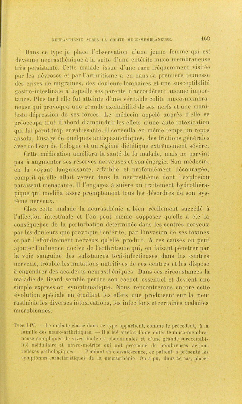 NEUUASTHKNIK APHlh LA COLITE MUEO-MEMBRANEUSE. K)9 Dans CO Ly|)e je [)lace rol)SL‘rvalion d’une jeimc lummo (|ui est deveuue nourasthenique a la suite d’une enlerite rnuco-niendjrarieuse Ires persistanlo. Cette malade issue d’une race freriuemrnent visitee par les neA'roses et par I’ai-thritisine a eu dans sa premiere jeunesse des crises de migraines, des douleurs lombaires et une susceptibilite gastro-intestinale a laquelle ses parents n’accorderont aucunc impor- tance. Plus tard elle I'ut atteinto d’une veritable colite muco-mendjra- neuse qui provocjua une g'rande excitabilite de ses nerfs et une mani- festo depression do ses lorces. Le imblocin appold aupres d’ellc sc preoccLipa tout d’abord d’amoindrir les etfets d’une auto-intoxication qui lui parut Irop envahissante. II conseilla en meme temps un repos absolu, I’usage de quelques antispasmodiques, des frictions gendrales avec de I’cau de Cologne et un regime dietdtique extremement severe. Cette medication ameliora la sante de la malade, mais ne parvint pas a augmenter ses reserves nerveuses et son energie. Son medecin, en la voyant languissante, affaiblie et profondement decouragee, comprit qu’elle allait A^erser dans la neurastbenie dont I’explosion paraissait menagante. II I’engagea a suivre un traitement hydrothera- pique qui modifia assez promptement tous les desordres de son sys- teme nerveux. Chez cette malade la neurastbenie a bien reellement succede a I’afTection intestlnale et Ton pent meme supposer qu’elle a etc la consequepce de la perturbation determin^e dans les centres nerveux par les douleurs que provoque I’enterite, par I’invasion de ses toxines et par reffondrement nerveux qu’elle produit. A ces causes on pent ajouter I’inlluence nocive de I’artbritisme qui, en faisant penetrer par la voie sanguine des substances toxi-infectieuses dans les centres nerveux, trouble les mutations nutritives de ces centres et les dispose a engendrer des accidents neurastbeniques. Dans ces circonstances la maladie de Beard semble perdre son cachet essentiel et devient une simple expression symptomatique. Nous rencontrerons encore cette evolution speciale en etudiant les eflets que produisent sur la neu- rastbenie les diverses intoxications, les infections etcertaines maladies microbiennes. Type LIV. — Le malade classe dans ce type appartient, comme le precedent, i la i’amille des nenro-arlliriticpies. — 11 a ete atteint d’une entente muco-membra- neuse compliquee de vives douleurs abdominales et d’une grande siirexcitabi- lite inedullaire et nevro-motrice qui ont provoque de nombreuses actions reflexes patliologiques. — Pendant sa convalescence, ce patient a presente les symptomes cai acteristiques de la neurastbenie. On a pu, dans ce cas, placer