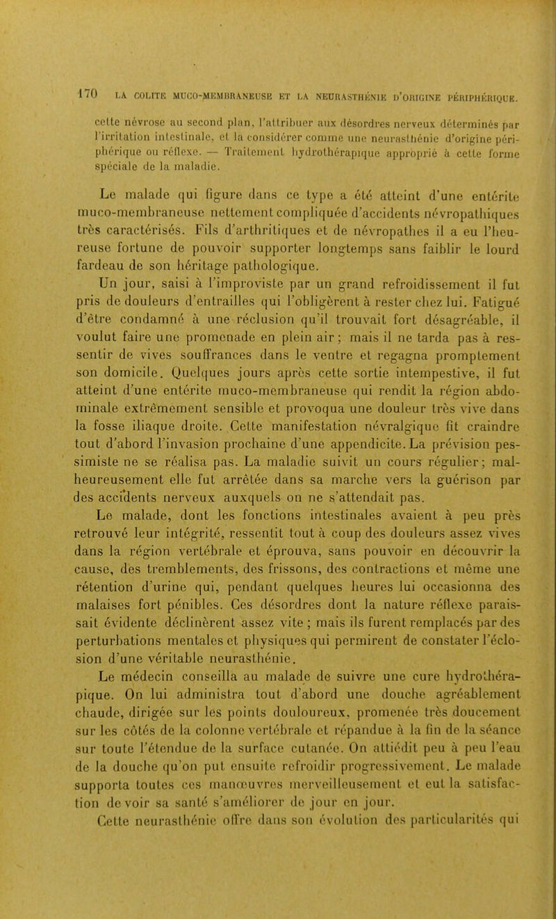 celte nevi’osc an second plan, ratlribiier aiix desordres nerveux determines par 1 irritation inleslinale, et la considerer coinnie une neurasllienie d’origine peri- plierique on rellcxe. — Ti’aileincnt lijdrotherapique approprie k cette forme speciale de la maladie. Le malarle qui figure dans ce type a ete attaint d’une entente inuco-membraneuse nettement cornpliquee d’accidents i)(!*vropatliiques tr5s caracterises. Fils d’arthritiques et de iievropatlies il a eu I’lieu- reuse fortune de pouvoir supporter longtemps sans faiblir le lourd fardeau de son li6ritage patbologique. Un jour, saisi a Timproviste par un grand refroidissement il fut pris de douleurs d’entrailles qui I’obligerent a rester cbez lui. Fatigue d’etre condamne a une reclusion qu’il trouvait fort desagreable, il voulut faire une promenade en plain air; mais il ne tarda pas a res- sentir de vives souffrances dans le ventre et regagna promptement son domicile. Quelques jours apres cette sortie intempestive, il fut atteint d’une enterite muco-membraneuse qui rendit la region abdo- minale extremement sensible et provoqua une douleur tres vive dans la fosse iliaque droite. Cette manifestation n6vralgique fit craindre tout d’abord I’invasion prochaine d'une appendicite. La prevision pes- simiste ne se realisa pas. La maladie suivit un cours regulier; mal- heureusement elle fut arretee dans sa marche vers la guerison par des accidents nerveux auxquels on ne s’attendait pas. Le malade, dont les fonctions intestinales avaient a peu pres retrouve leur integrite, ressentit tout a coup des douleurs assez vives dans la region vertebrale et eprouva, sans pouvoir en decouvrir la cause, des tremblements, des frissons, des contractions et meme une retention d’urine qui, pendant quelques lieures lui occasionna des malaises fort penibles. Ges desordres dont la nature rellexe parais- sait evidente declinerent assez vite ; mais ils furent remplaces par des perturbations mentales et physiques qui permirent de constater l’(?,clo- sion d’une veritable neurastlienie. Le medecin conseilla au malade de suivre une cure hydrotbera- pique. On lui administra tout d’abord une douche agreablement chaude, dirigee sur les points douloureux, promenee tr^s doucement sur les cotes de la colonne vertebrale et repandue a la fin de la sc^ance sur toute I’etendue de la surface cutanee. On attiedit peu a peu I’eau de la douche qu’on put ensuite refroidir progress!vement. Le malade supporta toutes ces mannouvres merveilleusement et eut la satisfac- tion devoir sa sante s’ameliorer de jour en jour. Cette neurasthenic olfre dans son evolution des particularites qui