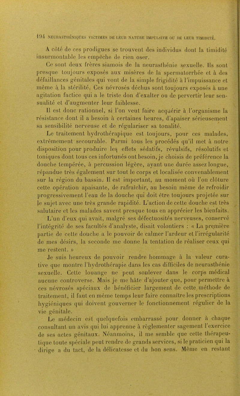 ll)i NRUnASTlIKNIQUES VICTl.MES I)E I.EUH NATUIIE IMl'LM-SIVE OU DE LEUll TIMIDITE. A cole do cos prodiguos so IrouvoiiL dos individus dont la timidito insiirnioiitablo les cinpoclio do rioii osor. C(5 sont doux li’oros siamois do la nourasllieiiio sexuelle. 11s sont j)ros([uo Loiijoui’s oxposos aux niisores do la sponnatoiTheo et a dos defail lances gonitalos qui vont do la simplo iVigidilo a rimpuissance et memo a la storilito. Cos ndvrosos doclius sont toujours exposes a une agitation facticc qui a le triste don d’exalter ou do pervertir lour sen- sualite et d’augmentor lour faiblesse. 11 est done rationnel, si Ton a^ouI faire acquerir k Torganisme la resistance dont il a besoin a certaines beures, d’apaiser serieusement sa sensibilite nerveuso et do rcgulariser sa tonalito. Lo traitement hydrotherapique est toujours, pour ces rnalades, extrenioment socourable. Parmi tous les precedes qu’il met a notre disposition pour produiro leq effots sedatifs, revulsifs, r6solutifs et toniques dont tous ces infortunes ont besoin, je cboisis do preference la douche temper6e, a percussion legbre, ayant une duree assez longue, repandue tres egalement sur tout le corps et localisee convenablement sur la region du bassin. II est important, au moment ou Ton cloture cette operation apaisante, de rafraichir, au besoin memo de refroidir progressivement Teau de la douche qui doit etre toujours projetee sur le sujet avec une tres grande rapidite. L’action de cette douche est tr5s salutaire et les rnalades savent presque tous en appr^eier les bienfaits. L’un d’eux qui avait, malgre ses d(5fectuosites nerveuses, conserve rintegrite de ses facultes d’analyste, disait volontiers : « La premiere partie de cette douche a le pouvoir de calmer I’ardeur et rirregularit«5 de mes desirs, la soconde me donne la tentation de realiser ceux qui me restent. » Je suis heureux de pouvoir rendre homraage a la valeur cura- tive que montre riiydrotherapie dans les cas difficiles de neurasthenic sexuelle. Cette louange ne pout soulevor dans le corps medical aucune controverse. Mais je me hMc d’ajouter que, pour permettre a ces nevros6s sp6ciaux de b^nelicier largement de cette, m^thode de traitement, il faut en meme temps leur faire connaitro les prescriptions hygieniques qui doivent gouverner le fonctionnement regulier de la vie genitale. Le mddecin ei^t (juelquefois embarrasse pour donner a chaque consultant un avis qui lui apprenne i\ reglementer sagement rexercicc de ses actes genitaux. Neanrnoins, il me semble que cette therapeu- ti(jue toute speciale peut rendre de grands services, si le praticien qui la dirige a du tact, de la delicatesse et du bon sens. xMeme en reslant