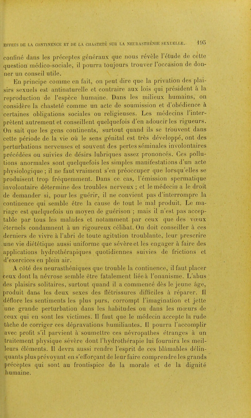 Ei''FRrs m*: r.\ CONTINENCE ET OE LA CIIASTRTE SUU LA NRUHASTHENIE SEXUELLE. question inedico-sociale, il pourm Loujours Lrouvcr I’occasion de doii- ner mi conseil utile. En principe comme eii fait, on pout dire quo la privation des plai- sirs sexuels est antinaturclle et contraire aux lois (|ui president a la reproduction do I’espi^ce liumaine. Dans les milieux huinains, on considere la chastete comme un actc de sournission et d’obddience ^ certaines obligations sociales ou relig'ieuses. Les mcdccins I’inter- pretent autrement et conseillent quelquefois d’en adoucirles rigueurs. On sail que les gens continents, surtout quand ils sc trouvent dans cette periode de la vie on le sens genital est trbs developpe, ont des perturbations nerveiises et souvent des pertes seminales involontaires pr(5cedees ou suivies de desirs lubriques assez prononces. Ces pollu-^ tions anormales sont quelquefois les simples manifestations d’un acte physiologique; il ne fautvraiment s’en preoccuper que lorsqu’elles se produisent trop frequemnient. Dans ce cas, remission spermatique involontaire determine des troubles nerveux ; et lemedecin a le droit de demander si, pour les guerir, il ne convicnt pas d’interrompre la continence qui semble etre la cause de tout le mal produit. Le ma- riage est quelquefois un moyen de guerison ; mais il n’cst pas accep- table par tons les malades et notamment par ceux que des voeux cHernels condamnent a un rigoureux celibat. On doit conseiller a ces derniers de vivre a I’abri de toute agitation troublante, leur prescrire une vie dietetique aussi uniforme que sevbreet les engager a faire des applications hydrotherapiques quotidiennes suivies de frictions et d’exercices en plein air. A cote des neurastbeniques que trouble la continence, il faut placer ceux dont la nevrose semble etre fatalement lieea I’onanisme. L’abus des plaisirs solitaires, surtout quand il a commence des le jeune age, produit darts les deux sexes des lletrissures difficiles a reparer. Il d6flore les sentiments les plus purs, corrompt I’imagination et jette une grande perturbation dans les habitudes ou dans les mceurs de ceux qui en sont les victimes. Il faut que le medecin accepte la rude Uche de corriger ces depravations humiliantes. Il pourra I’accomplir avec profit s’il parvient a soumettre ces nevropatbes etranges a un traitement physique severe dont Tbydrotherapie lui fournira les meil- leurs dloments. Il devra aussi rendre I’esprit de ces blamables delin- quants plus prevoyant en s’elforgant de leur faire comprendre les grands preceptes qui sont au frontispice de la morale et de la dignite liumaine.