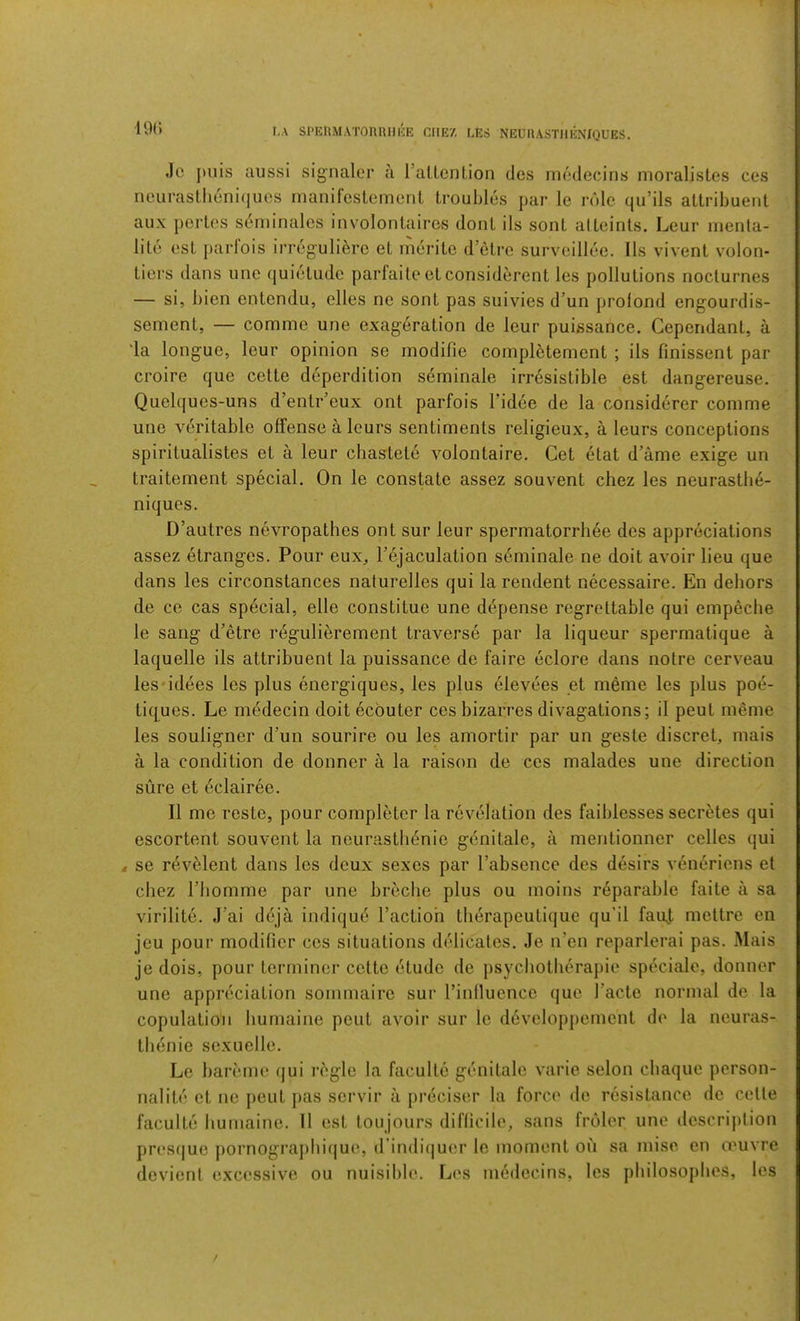 19(J r,A SPEnMATORRIIliE CIIE7, LES NEURASTllENIQUES. Jo j)uis aussi signaler a raLlcnl.ion ties medecins moralistes ces neiirasth6ni(jucs manifestement troubles par le role quMls attribuent aux pertes seniinales involontaires dont ils soul alteinls. Leur inenla- lite est parfois irreguliere et merite d’etre surveillee. 11s vivent volon- tiers dans une (luietudc parfaile et considerent les pollutions nocturnes — si, bien entendu, elles ne sont pas suivies d’un prolond engourdis- sement, — comme une exageration de leur puissance. Cependant, a 'la longue, leur opinion se modifie completement ; ils finissent par croire que cette deperdition seminale irresistible est dangereuse. Quelques-uns d’entr’eux ont parfois I’idee de la considerer comme une veritable offense a leurs sentiments religieux, a leurs conceptions spiritualistes et a leur chastete volontaire. Get etat d’ame exige un traitement special. On le constate assez souvent chez les neurastb6- niques. D’autres nevropathes ont sur leur spermatorrhee des appreciations assez etranges. Pour eux, I’ejaculation s6minale ne doit avoir lieu que dans les circonstances naturelles qui la rendent necessaire. En dehors de ce cas special, elle constitue une d^pense regrettable qui empeche le sang d’etre r^gulierement traverse par la liqueur spermatique a laquelle ils attribuent la puissance de faire eclore dans notre cerveau les'idees les plus energiques, les plus elevees et meme les plus poe- ti([ues. Le medecin doit ecbuter ces bizarres divagations; il peut meme les souligner d’un sourire ou les amortir par un geste discret, mais a la condition de donner a la raison de ces malades une direction sure et dclairee. II me reste, pour completer la revelation des faiblesses secretes qui escortent souvent la neurastbbnie genitale, a mentionner celles qui 4 se rbvMent dans les deux sexes par I’absence des desirs venbriens et chez riiomme par une breclie plus ou moins reparable faite a sa virilite. J’ai ddja indiqud I’actioh therapeutiquc qu'il fauj, mettre en jeu pour modifier ces situations delicates. Je n’en reparlerai pas. Mais je dois, pour terminer cette etude de psychotberapie speciale, donner une appreciation sommairc sur I’inlluencc quo I’acte normal de la copulation liumaine pout avoir sur le developpement de la neuras- tlienie scxuelle. Le bareme qui rbgle la faculte genitale varie selon chaque person- nalite et ne peut pas servir a preciser la force de resistance de cette faculte liumaine. 11 est tonjours difficile, sans froler une description presque pornograpliiijue, d’indiijuer le moment ou sa mise en oeuvre devient excessive ou nuisible. Les medecins, les pbilosoplies, les