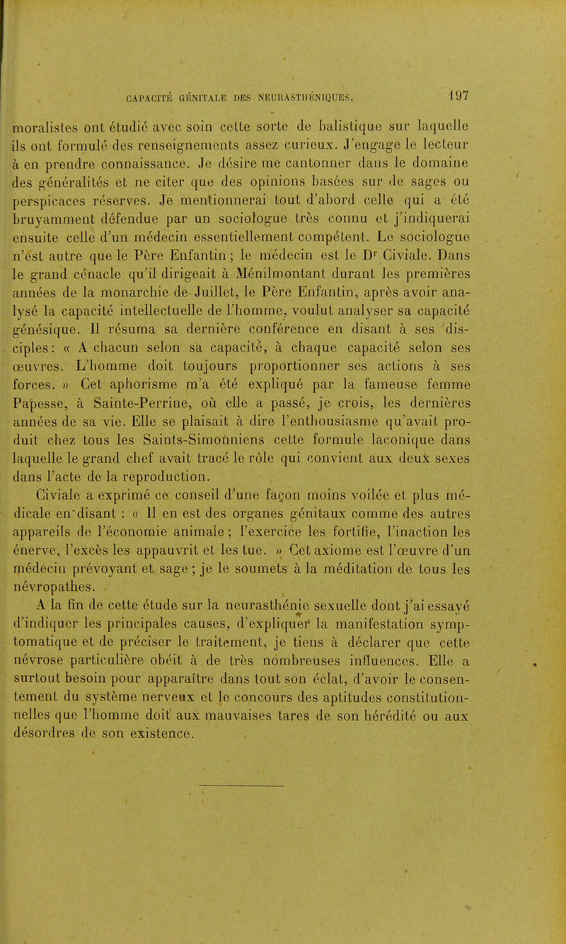 CAPACITK GENITALE I>ES NEUnASTlIENIQUES. nioralistos ont 6lu(lie avec soin cctte sorLe de balisLique sur bujuclle ils ont formule dcs renseignemciits assoz curieux. J’engag’C le lecLcur a en prendre connaissance. Jo desire me cantonnor dans le domaine des g^neralites et ne citer que cles opinions basces sur de sages ou perspicaces reserves. Je menlionnerai tout d’al)ord colic qui a ete bruyamment defendue par un sociologue trbs connu ct j’indiquerai ensuite celle d’un inedccin essentiellement competent. Lc sociologue n’est autre que le Pbre Enfantin; le medecin est le Civiale. Dans le grand cenacle qu’il dirigeait a Menilmontant durant Ics premieres ann^es de la monarchle de Juillet, le Pere Enfantin, apr^s avoir ana- lyst la capacity intellectuelle de Thomme, voulut analyser sa capacity genesique. II resuma sa derniere conference en disant a ses 'dis- ciples : « A cbacun selon sa capacite, a chaque capacite selon ses oeuvres. L’bomme doit toujours proportionner ses actions a ses forces. » Get aphorisme m’a ete explique par la faineuse femme Papesse, a Sainte-Perrine, ou elle a passe, je crois, les dernieres annees de sa vie. Elle se plaisait a dire Fentbousiasme qu’avait pro- duit cliez tous les Saints-Simofmiens cette formule laconique dans laquelle le grand chef avait trace le role qui convient aux deuX sexes dans Facte de la reproduction. Civiale a exprime ce conseil d’une fagon moins voilee et plus me- dicale en*disant : « 11 en est des organes genitaux comme des autres appareils de Feconoraie animate; Fexercice les fortifie, Finaction les cnervc, Fexces les appauvrit et les tue. » Get axiome est Foeuvre d’un medecin prevoyant et sage; je le soumets ala meditation de tous les nevropathes. A la fin de cette ^tude sur la neurasthenic sexuelle dont j’ai essaye d’indiquer les principales causes, d’expliquef la manifestation symp- tomatique et de preciser le traitement, je tiens a declarer quo cette nevrose particulibre obeit a de tres nombreuses influences. Elle a surtout besoin pour apparaitre dans tout son eclat, d’avoir le consen- tement du syst5me nerveux et le concours des aptitudes constitution- nelles que Fhomme doit' aux mauvaises tares de son Ii6redit6 ou aux desordres de son existence.