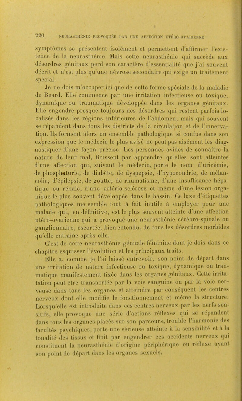 NEURASTHKNIE PUOVOUUEE PAR UXE AFFECTION UTEUO-OVARIENNE symplomes so pr^sciitent isoleincnt cl pormetteiit d’anii-mcr I’exis- tence de la iieurastlienie. Mais celte ncurasUi6nie qui succede aux desoi'dres genitaux perd son caractere d’essonlialite que j’ai souvent decril ot ii’esL plus qu’unc nevrose secondairo qui exige un traitement special. ^ Je ne dois m’occuper ici que de ceUe forme speciale de la maladie de Beard. Elle commence par une irritation infectieuse ou toxique, dynamique ou traumatique developp6e dans les organes genitaux. Elle engendre presque toujours des desordres qui restent parfois lo- calises dans les regions infcrieures do I’abdomen, mais qui souvent se repandont dans tous les districts de la circulation et de Tinnerva- tion. Ils forment alors un ensemble patliologique si confus dans son expression que lo m^decin le plus aviso ne pent pas aisement les diag- nostiquer d’une fagon precise. Les personnes avides de connaitre la nature de leur mal, linissent par apprendre qu’elles sont atteintes d’une affection qui, suivant le medecin, porte le nom d’uric6mie, de pliospliftturio, de diabeto, de dyspepsie, d’liypocondrie, de melan- colie, d’epilepsie, de goutte, de rbumatisme, d’une insuffisance hepa- tique ou renale, d’une arterio-sclerose et memo d’une lesion orga- nique le plus souvent developpee dans le bassin. Ce luxe d’etiquettes pathologiques mo semble tout a fait inutile a employer pour une malade qui, en definitive, est le plus souvent atteinte d’une affection utero-ovarienne qui a provoque une neurastli6nie cerebro-spinale ou ganglionnaire, escortee, bienentendu, de tous les desordres morbides qu’elle entraine apres elle. C’est de celte neurastbenie genitale feminine dont je dois dans ce cliapitre esquisser revolution ot les principaux traits. Elle a, comme je I’ai laisse entrovoir, son point de depart dans une irritation de nature infectieuse ou toxique, dynamique ou trau- matique manifesternent fixee dans les organes gi^nitaux. Cette irrita- tation pent etre transportee par la voie sanguine ou par la voie ner- veuse dans tous les organes et atteindre par consequent les centres norveux dont elle modifie le fonctionnement el memo la structure. Lors(|u’elle est introduite dans ces centres nerveux par les nerfs sen- sitifs, elle provoque une sejrie d’actions rellexes qui se repandent dans tous les organes places sur son parcours, trouble I’liarmonie des facultes psycbiques, porte une serieuso atteinte a la sensibilite el a la lonalile des tissus et Unit par engendrer cos accidents nerveux qui constituent la neurastbenie d’origine periplirriquo ou rtdlexe ayant son point de depart dans les organes sexuels'.