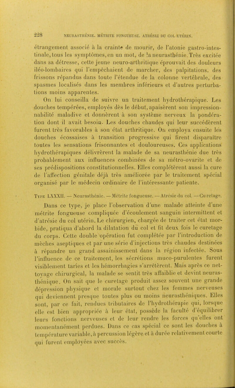 NEUUASTllliNlE. METUITE KONGUEUSE. ATUESIE DU COL UTEUIN. elrangeinenl associ6 a la crainle tie mourir, tie ralonie gaslro-intes- linale,lous les sympl6mes,en un rnoL, de la neurasthdnie.Tres excilee dans sa detresse, cette jeune iieuro-artliriLique eprouvait des douleurs ileodoinbaires qui renipechaient de marcher, des palpitations, des frissons repandus dans toute I’etendue de la colonne vertdbrale, des spasmes localises dans les membres inferieurs et d’autres perturba- tions moins apparentes. On lui conseilla de suivre un traitement hydrotberapique. Les douches tempdrees, employes des le debut, apaiserent son impression- nabilite maladive et donndrent a son systdrne nerveux la pondera- tion dont il avait besoin. Les douches chaudes qui leur succederent furent tres favorables a son etat artbritique. On employa ensuite les douches ecossaises a transition progressive qui firent disparaitre toutes les sensations frisonnantes et douloureuses. Ces applications bydrotherapiques delivrerent la malade de sa neurasthenie due tres probablement aux influences combinees de sa mdtro-ovarite et de ses predispositions constitutionnelles. Elies completerent aussi la cure de I’affeclion genitale deja tres amelioree par le traitement special organise par le medecin ordinaire de Tinteressante patiente. Type LXXXII. — Neurasthenie. —Metrite fongueuse. —Atresie du col. —Gurelage. Dans ce type, je place Tobservation d'une malade atteinte d’une metrite fongueuse compliquee d’ecoulement sanguin intermittent et d’atresie du col utdrin. Le chirurgien, chargee de trailer cet etat mor- bide, pratiqua d’abord la dilatation du col et fit deux fois le curetage du corps. Cette double operation fut completee par fintroduction de mecbes aseptiques et par une serie d’injections tres chaudes destinees a repandre un grand assainissement dans la region infeclee. Sous I’inlluence de ce traitement, les secretions muco-purulentes furent visiblement taries et les hemorrbagies s’arreterent. Mais apr^s ce net- toyage chirurgical, la malade se sentit Ires affaiblie et devint neuras- tbenique. On salt (|ue le curetage produit assez souvent une grande depression physique el morale surtout cbez les femmes nerveuses qui deviennent presque toutes plus ou moins neurastbeni{|ues, Elies sont, par ce fait, rendues tributaires de I’bydrotlierapie qui, lorsque elie est bien appropriee a leur etat, jiossede la faculte d equilibrer leurs fonctions nerveuses et de leur rendre les forces (|u’elles ont momentanement perdues. Dans ce cas sjiecial ce sont les douches a temperature variable,a jiercussion legere et a duree relalivementcourte qui furent emjildyees avec sncci's. I