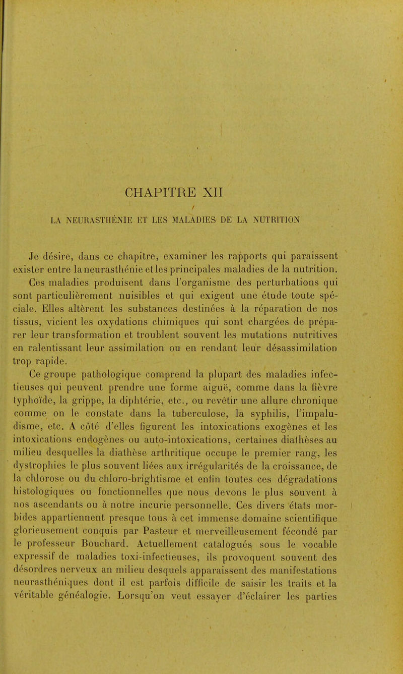 f LA NEURASTIIENIE ET LES MALADIES DE LA NUTRITION Je desire, dans ce chapitre, examiner les rapports qui paraissent cxisler entre laneurastlienie etles principales maladies de la nutrition. Ces maladies produisent dans I’organisme des perturbations qui sont particulierement nuisibles et qui exigent une etude toute spe- ciale. Elies alterent les substances destinees a la reparation de nos tissus, vicient les oxydations cbimiques qui sont chargees de prepa- rer leur transformation et troublent souvent les mutations nutritives en ralentissant leur assimilation ou en rendant leur desassimilation trop rapide. Ce groupe pathologique comprend la plupart des maladies infec- tieuses qui peuvent prendre une forme aigue, comme dans la fievre typboi'de, la grippe, la dij)hterie, etc., ou revetir une allure chronique comme on le constate dans la tuberculose, la syphilis, Timpalu- disme, etc. A cote d’elles figurent les intoxications exogenes et les intoxications endogenes ou auto-intoxications, certaines diatheses au milieu desquelles la diathese arthritique occupe le premier rang, les dystrophies le plus souvent liees aux irregularitds de la croissance, de la chlorose ou du cldoro-hrightisme et enfin toutes ces degradations histologiques ou fonctionnelles que nous devons le plus souvent a nos ascendants ou a notre incurie personnelle. Ces divers dtats mor- bides appartiennent presquc tous a cet immense domaine scientifique glorieusement conquis par Pasteur et merveilleusement feconde par le professeur Bouchard. Actucllement catalogues, sous le vocable expressif de maladies toxi-infectieuses, ils provoquent souvent des desordres nerveux an milieu desqucls apparaissent des manifestations neurastheniques dont il est parfois difficile do saisir les trails et la veritable genealogie. Lorsqu’on vcut essayer d’eclairer les parties