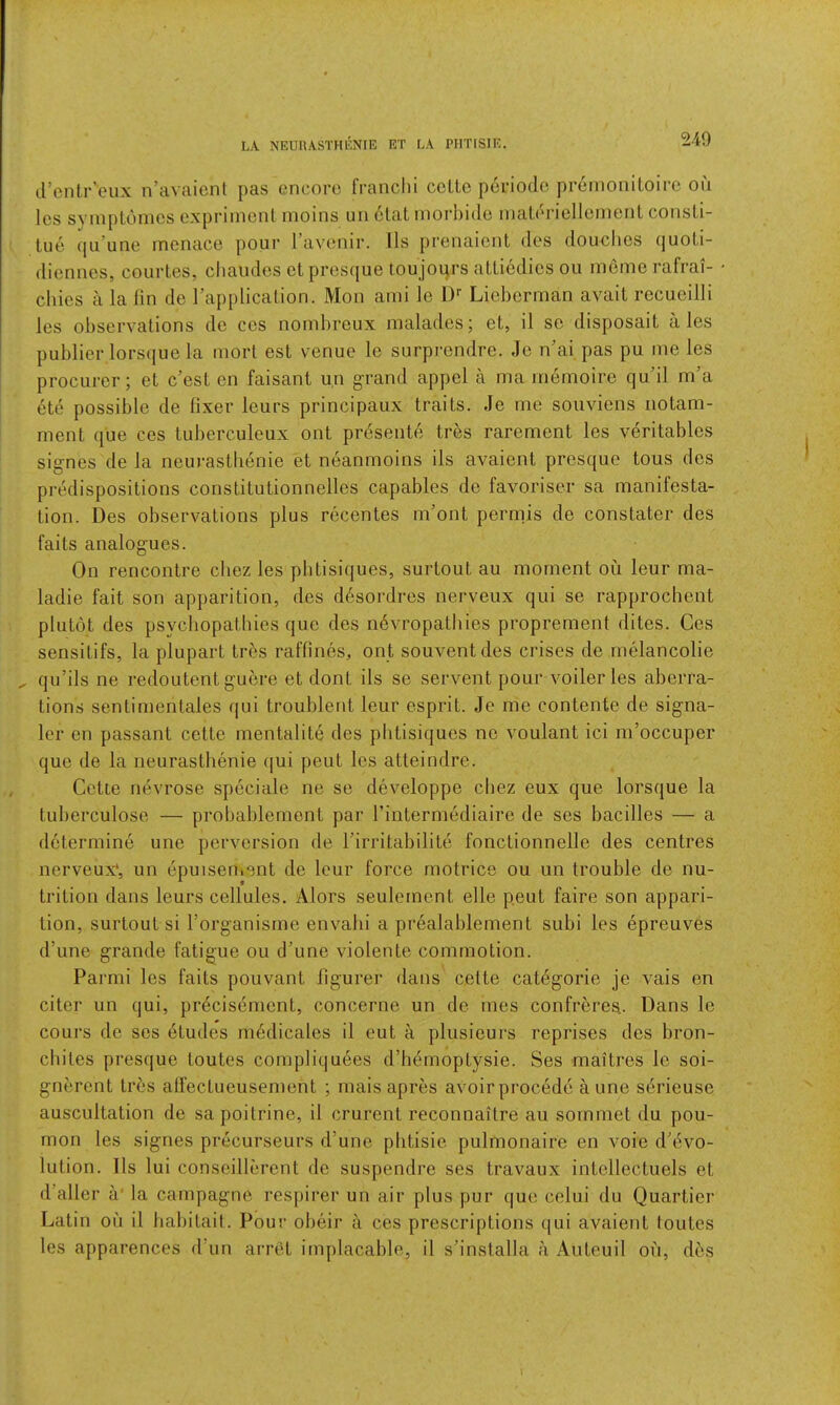 d’cntr’eux n’avaicnl pas encore franclii ccLle pcriodc prernoniLoirc on les sympLomcs expriincnt moins uii otat morbide inaieriellemenl cotisLi- tue ([ii’une menace pour l avenir. Ils prenaicnt dos doucbes (juoli- diennes, courtes, cliaudes et prescjue toujours aUicdics oii ineme rafrai- cliics a la fin de I’applicaLion. Mon ami lo 1)‘‘ Licberman avail rccueilli les observations do ces nombreux malades; et, il se disposait ales publier lors(iuo la tnort est venue lo surprendre. Jo n'ai pas pu me les procurer; el c’esl en faisant un grand appel a ma memoiro qu’il m’a ete possible de fixer leurs principaux traits. Je me souvions iiotam- ment que ces tuberculeux out preseiite tr^s rarement les veritables signes de la neurasthenie et neanmoins ils avaient presque tous des predispositions constitutionnelles capables de favoriser sa manifesta- tion. Des observations plus recentes m’ont permis de constater des fails analogues. On rencontre cliez les phtisiques, surtout au moment oii leur ma- ladie fait son apparition, des d6sordres nerveux qui se rapprochent plutot des psychopathies que des n6vropathies proprement dites. Ces sensitifs, la plupart tres raffines, ont souventdes crises de rnelancolie qu’ils ne redoutent guere et dont ils se servent pour voilerles aberra- tions sentimenlales qui troublent leur esprit. Je me contente de signa- ler en passant cette mentalite des phtisiques ne voulant ici m’occuper que de la neurasthenie c[ui peut les atteindre. Cette nevrose speciale ne se developpe cbez eux que lorsque la tuberculose — probablement par rintermediaire de ses bacilles — a determine une perversion de Tirritabilite fonctionnelle des centres nerveux', un epuisen.ent de leur force motrice ou un trouble de nu- trition dans leurs cellules. Alors seulement elle peut faire son appari- tion, surtout si Torganisme envalii a prealablement subi les epreuves d’une grande fatigue ou d’une violente commotion. Parmi les fails pouvant figurer dans celte catdgorie je vais en citer un qui, precisement, concerne un de mes confreres. Dans le cours de ses dtudes mddicales il eut a plusieurs reprises des bron- chites presque toutes compliqu6es d’hemoptysie. Ses maitres Ic soi- gnerent Ires affectueusement ; mais apres avoir precede a une sdrieuse auscultation de sapoitrine, il crurent reconnailre au sornmet du pou- mon les signes precurseurs d’une plitisie pulmonaire en voie d’evo- lution. Ils lui conseillerent de suspendre ses travaux intellectuels et d’aller a' la carnpagne respirer un air plus pur que celui du Quartier Latin ou il babilait. Pour obeir a ces prescriptions qui avaient toutes les apparences d’un arret implacable, il s’installa a Auteuil on, des