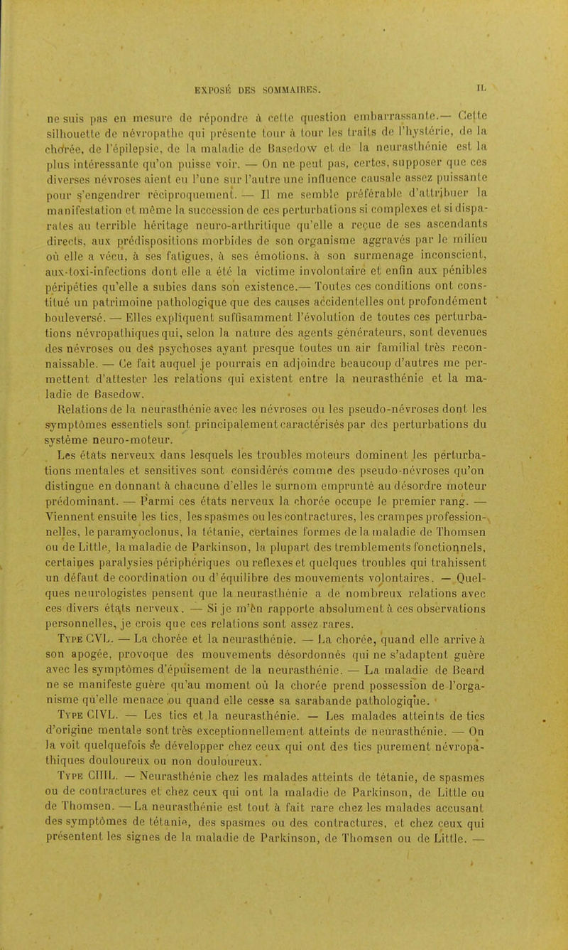 ne suis pas en mcsurc de rcpondro i\ ccILc cpioslion embarrassanle.— Celle silhouelle de nevropalhc qiii pi’escnle loiif i\ lour les Irails do riijsleric, de la chdree, de I’epilepsie, de la inaladie de llasedow el de la nciii’asllionie esl la plus inleressanlc qu’on puisse voir. — On ne pcul pits, certes, snpposcr qiic ces divcrses nevroscs aient eu I’une stir Faiilre line infliicnce causale assez pnissante pour s’cngendrer recipi’oqiiemeni. — II me scmhlc pf6fcral)lo d’aUrjlMier la manifestalion cl mfime la succession do ces perliirhalions si complexes el si dispa- rates an lerrible herilage neuro-arlhrilicpie qu’clle a rcQue de ses ascendanls direcls, aux predisposilions morbides de son organisme aggraves par le milieu ou elle a vecu, ses faligues, ii ses emolions, a son surmenage inconscicnl, aux-loxi-inl’eclions dont elle a ele la viclime involonlaire et enfin aux penibles peripelies qu’elle a subies dans son exislence.— Tonies ces condilions onl cons- tilue un palrimoine palhologique que des causes accidenlelles onl profondement bouleverse. — Elies expliquenl suffisamment I’evolulion de toutes ces pcrlurba- tions nevropalhiques qui, selon la nalure des agenls generateurs, sonl devenucs des nevi’oses ou deS psychoses ayanl presque loules un air familial Irfes recon- naissable. — Ce fait auquel je pourrais en adjoindre beaucoup d’aulres me per- mettent d’allesler les relalions qui exislent entre la neuraslhenie et la ma- ladie de Basedow. Relations de la neuraslhenie avec les nevroses ou les pseudo-nevroses dont les symptbmes essentiels sont principalementcaractm’ises par des perturbations du sysleme neuro-moteur. Les etats nerveux dans lesquels les troubles moteurs dominent les perturba- tions mentales et sensitives sont Consideres comme des pseudo-nevroses qu’on distingue en donnant a chacuna d’elles le surnom emprunte au desordre moteur predominant. — Parmi ces etats nerveux la choree occupe le premier rang. — Viennent ensuite les tics, lesspaSmcs ou les contractures, les crampes profession- , nelles, le paramyoclonus, la tetanic, c'ertaines formes delamaladie de Thomsen ou de Liltle„ lamaladie de Parkinson, la plupart des tremblements fonctionnels, certaines paralysies peripheriques ou reflexes et quelques troubles qui trahissent un defaut de coordination ou d’equilibre des mouvements vo^lonlaires. — Quel- ques neurologistes pensent que la neurasthenic a de nombreux relations avec ces divers etf\ls nerveux. — Si je m’fen rapporte absolument a ces observations personnelles, je crois que ces relations sont assez rares. Type GVL. — La choree et la neuraslhenie. — La choree, quand elle arrive k son apogee, provoque des mouvements desordonnes qui ne s’adaptent guere avec les symptdmes d’epiiisement de la neurasthenic. — La maladie de Beard ne se manifeste guere qu’au moment ou la choree prend possession de Torga- nisme qu’elle menace .ou quand elle cesse sa sarabande pathologiqiie. ■ Type CIVL. — Les tics et la neurasthenic. — Les malades atteints de tics d’origine menlale sonttres exceptionnellement atteints de neurasthenic. — On la voit quelquefois ^e developper chez ceux qui ont des tics purement nevropa- thiques douloureux ou non douloureux. Type ClIIL. — Neurasthenie chez les malades atteints de tetanic, de spasmes ou de contractures et chez ceux qui ont la maladie de Parkinson, de Little ou de Thomsen. —La neurasthenie est lout a fait rare chez les malades accusant des symptdmes de tetanic, des spasmes ou des contractures, et chez ceux qui prcsentent les signes de la maladie de Parkinson, de Thomsen ou de Little. —