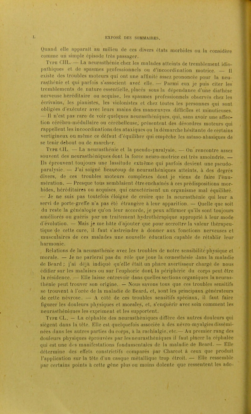 Uimnd elle appiirail au milieu de cos divers elats morbides on la considfere conime iin sinifde episode Ir6s passager. Type CIII.. — La neurasllienie cbez les malades atleinls de Iromblemenl idin- palliiques el do spasmes prol’cssionnels on d’incoordination molrice. II existe des troubles moteurs qui out one arQnile assez prononcee pour la neu- rasthenic el qui parfois s’associenl aved elle. — I'armi eux je puis ciler les Iremblemenls de nalure essenlielle, places sous la dependance d’une dialbese nerveuse hercdilaire ou acquise, les spasmes prolcssionnels observes cbez les ecrivains, les pianislcs, les violonisles cl cbez loules les personnes qui sonl obligees d’execuler avec leurs mains des manoeuvres dirticiles el minulieuses. — 11 n’est pas rare de voir quelqucs neurasibeniques, qui, sans avoir une affec- tion cerebro-medullaire ou cerebelleuse, presenlcnl des desordres moteurs qui rappellent les incoordinations des ataxiques ou la demarche besilanle de certains verligineux ou mSmc ce defaul d’cquilibrc qui empdche les aslaso-abasiques de se lenir debout ou de marcher. Iype LIL. — La neurasllienie el la pseudo-paralysie. — On rencontre assez souvenl des neurasibeniques dont la force neuro-motrice esl Ires amoindrie. — Ils eprouvent loujours une lassitude extidme qui parfois devient une pseudo- paralysie. — J’ai soigne beaucoup de neurasibeniques atleinls, a des degres divers, de ces troubles moteurs complexes dont je viens de faire I’enu- mei-ation. — Presque tous semblaient 6tre enchaines a ces predispositions mor- bides, bereditaires ou acquises, qui caracterisent un organisme mal equilibre. — Je ne suis pas loutefois eloigne de croire que la neurasthenic qui leur a servi de porte-greffe n’a pas ete etrangere a leur apparition. — Quelle que soil du reste la genealogie qu’on leur accorde, je peux affirmer qu’ils sonl loujours ameliores ou gueris par un traileinent hydrotherapique approprie a leur mode d'evolution. — Mais je me little d’ajouler que pour accroilre la valeur tberapeu- lique de celte cure, il faut s’astreindre i donner aux fonctions nerveuses el musculaires de ces malades une nouvelle education capable de relablir leur barmonie. Relations de la neuqasihenie avec les troubles de noire sensibililephysique el morale. — Je ne parlerai pas du rdle que joue la coenesibesie Jans la maladie de Beard; j’ai dcja indique qu’elle etail un pbare averlisseur charge de nous edifier sur les malaises ou sur I’enpborie don^ la peripberie du corps pent fitre la residence. — Elle laisse entrevoir dans quelles sections organiques laneuras- Ibenie pent trouvcr son origine. — Nous savons tous que ces troubles sensitifs se Irouvent i I’oree de la maladie de Beard, el, sonl les principaux gencraleurs de cetle nevrose. — A cote de ces troubles sensitifs speciaux, il faut faire figurer les douleurs physiques et morales, el, s’cnqu6rir avec soin comment les neuraslhenifiues les expriment et les supportent. Type CL. — La cephalee des neurasibeniques differe des aulres douleurs qui siegent dans la tele. Elle esl quelquefois associee fi des nevro-myalgiesdissemi- nees dans les aulres parties du corps, a la rachialgic, etc.— Au premier rang des douleurs physiques eprouvces [>ar les neurasibeniques il faut placer la cephalee qui cst une des manifcslalions fotnlamcnlales de la maladie de Beard. — Elle determine des elTels constricHfs compares par Charcot d ceux que produit Tapplication sur la t6te d’un casque m6lalliquc irop etroit. — b'lle rcssemble par certains points h celte gene plus ou moins dolenle que ressentent les ado-