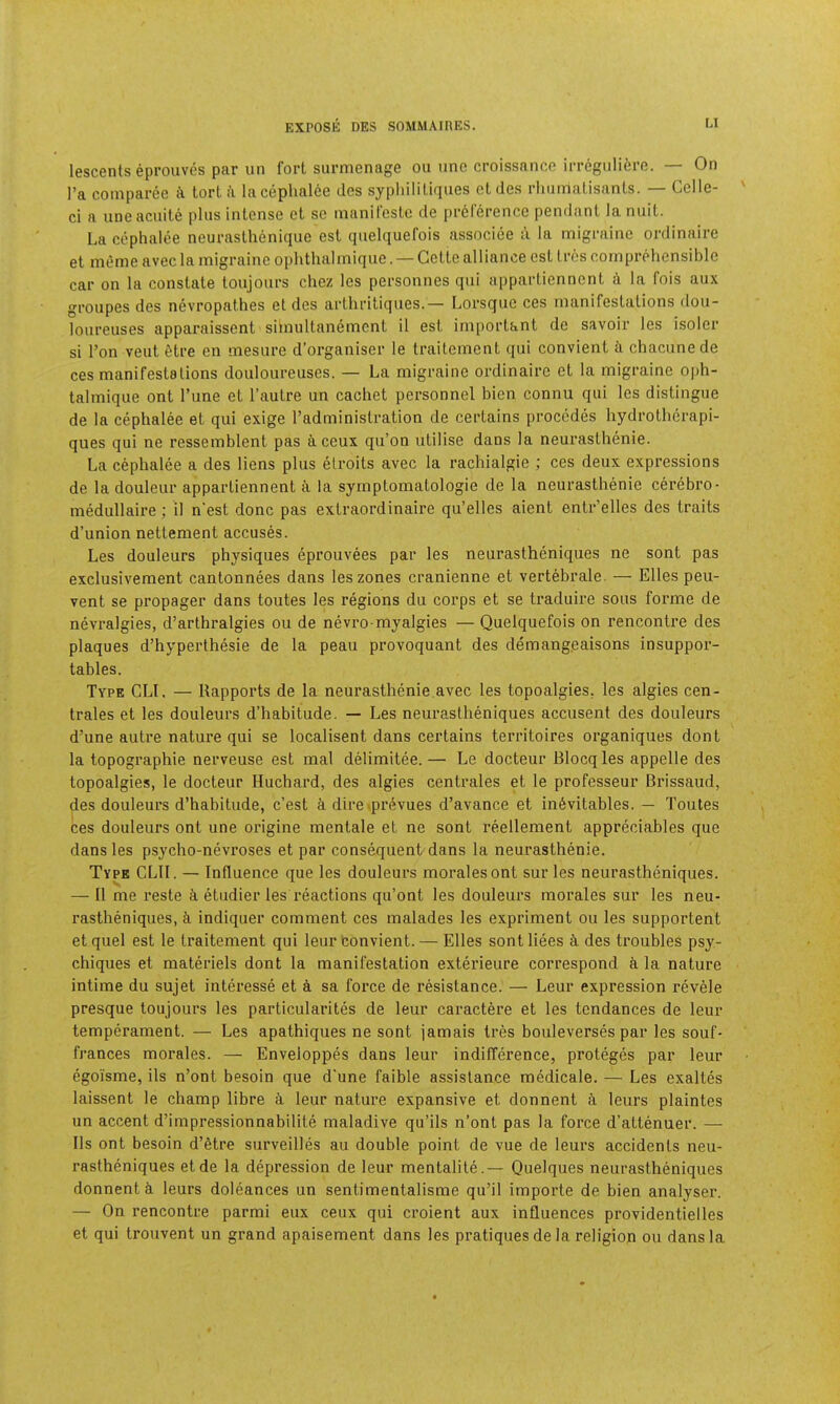 lescents eproiives par un fort surmenage on one croissance irregiiliere. — On I’a comparcc tort i\ lacephal6e des sypliilitiques ct des rliiimatisants. — Celle- ci a uneacuite plus intense et se nianit'este de pr6lerence pendant la nnit. La cephalce neurasthenique est qnelquefois associee a la migraine ordinaire et meme avec la migraine ophthalmique. — Cette alliance est tres comprehensible car on la constate toujours chez les personnes qiii appartiennent i la fois aux groupes des nevropathes et des artliritiqiies.— Lorsqiie ces manifestations don- lonreuses apparaissent simultanemcnt il est important de savoir les isoler si I’on vent 6tre en mesure d’organiser le traitement qui convient ii chaciinede ces manifestations douloureuses. — La migraine ordinaire et la migraine ojjh- talmique ont Tune et I’autre un cachet personnel bien eonnu qui les distingue de la cephalee et qui exige I’administration de certains precedes hydrothcrapi- ques qui ne ressemblent pas aceux qu’on utilise dans la neurasthenie. La cephalee a des liens plus elroits avec la rachialgie ; ces deux expressions de la douleur appartiennent la syrnptomatologie de la neurasthenie cerebro- medullaire; il n'est done pas extraordinaire qu’elles aient entr’elles des traits d’union nettement accuses. Les douleurs physiques eprouvees par les neurastheniques ne sont pas exclusiveraent cantonnees dans les zones cranienne et vertebrate. — Elies peu- vent se propager dans toutes les regions du corps et se traduire sous forme de nevralgies, d’arthralgies ou de nevro myalgies — Quelquefois on rencontre des plaques d’hyperthesie de la peau provoquant des demang.eaisons insuppor- tables. Type CLI. — Rapports de la neurasthenie avec les topoalgies. les algies cen- trales et les douleurs d’habitude. — Les neurastheniques accusent des douleurs d’une autre nature qui se localisent dans certains territoires organiques dont la topographic nerveuse est mat delimitee. — Le docteur Blocqles appelle des topoalgies, le docteur Huchard, des algies centrales et le professeur Brissaud, des douleurs d’habitude, e’est k dire »pr6vues d’avance et inevitables. — Toutes ces douleurs ont une origine mentale et ne sont reellement appreciables que dans les psycho-nevroses et par consequent dans la neurasthenie. Type CLtl. — Influence que les douleurs morales ont sur les neurastheniques. — Il me reste k etudier les reactions qu’ont les douleurs morales sur les neu- rastheniques, cl indiquer comment ces malades les expriment ou les supportent et quel est le traitement qui leur tonvient. — Elies sont liees k des troubles psy- chiques et materiels dont la manifestation exterieure correspond la nature intime du sujet interesse et k sa force de resistance. — Leur expression revele presque toujours les particularites de leur caractere et les tendances de leur temperament. — Les apathiques ne sont jamais tres bouleverses par les souf- frances morales. — Enveloppes dans leur indifference, proteges par leur egoi’sme, ils n’ont besoin que d'une faible assistance medicale. — Les exaltes laissent le champ lihre k leur nature expansive et donnent k leurs plaintes un accent d’impressionnabilite maladive qu’ils n’ont pas la force d’attenuer. — Ils ont besoin d’etre surveilles au double point de vue de leurs accidents neu- rastheniques etde la depression de leur mentalite.— Quelques neurastheniques donnent i leurs doleances un sentimentalisme qu’il importe de bien analyser. — On rencontre parmi eux ceux qui croient aux influences providentielles et qui trouvent un grand apaisement dans les pratiques de la religion ou dans la