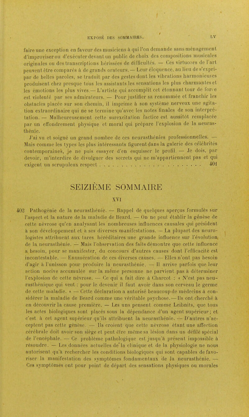 faire une exception en favour des iniisidens <i (pii Ton deniande sans nienageinent dMinproyiser on d’exccidcr devant iin public do clioix des compositions iniisicales originales on des transcriptions litn-issecs de diCficultes. — C-es virluoses de I art peuvent Ctre compares de grands oralcnrs. — IjCtir eloquence, an lieu dc s’expri- par de belles paroles, sc (radiiit par des gestesdont les vibrations harmonieuses prodiiiseni chez presqnc tons les assistants les sensations les plus cliarmanles et les emotions les plus vives.— Ij’artiste tiui accomplit cet elonnant tour de lon e cst violente par scs admirateiirs. — Pour justifier sa renommee et Irancliir les obstacles placee sur son cliemin, il imprime i son systeme nerveux une agita- tion extraordinaire qiii ne se tcrniine qu’avec les notes finales de son interpre- tation. — Malheureusement cette surcxcilalion I'actice est aussitot remplacee par iin efTondrenient physique et moral qui prepare I’explosion de la neuras- thenic. .Fai vu et soigne un grand nombre de ces ncurasthenies pi-ol'essionnelles. — Mais comme les types les plus intd’essants figurentdans la galerie des celdirites contemporaines, je ne puis essayer d’en esquisser le profil. — Je dois, par devoir, m’interdire de divulguer des secrets qui ne m’appartienn’enl pas et qui exigent un scrupuleux respect ' . 401 SEIZIEME SOMMAIRE XVI 402 Pathogenic de la neurasthenic. — Rappel de quelques apergus formules sur Faspect et la nature de la maladie de Beard. — On ne pent etablir la genese de cette nevrose qu’en analysant les nombreuses influences causales qui president a son developpement et a ses diverses manifestations. — La plupart des neuro- logistes attribuent aux tares hereditaires une grande influence sur I'evolutioa de la neurasthenic. — Mais I’observation des failsdemontre que cette influence a besoin, pour se manifester, du concours d’autres causes dont Fefficacite est incontestable. — Enumeration de ces diverses causes. — Elies n’ont pas besoin d’agir i Funisson pour produire la neurasthenic. — II ai’rive parfois que leur action nocive accumulee sur la mfime personne ne parvient pas a determiner Fexplosion dc cette nevrose. — Ce qui a fait dire a Charcot : « N’est pas neu- rasthenique qui veut : pour le devenir il faut avoir dans son cerveau le germe de cette maladie. » — Cette declaration a autorise beaucoupde mMecins a con- siderer la maladie de Beard comme une veritable psychose. — Ils ont cherche a en decouvrirla cause premiere. — Les uns pensent comme Leibnits, que tons les actes biologiques sont places sous la dependance d’un agent superieur; et e’est fi cet agent superieur qu’ils attribuent la neurasthenie. D’autres n’ac- ceptent pas cette genese. — 11s croient que cette nevrose etant une affection cerebrale doit avoir son siege et pent etre memesa lesion dans un defile special de Fencephale. — Ce probl6me pathologique est jusqu’ci present impossible resoudre. — Les donnees actuelles de’la clinique et de la. physiologic ne nous autorisent qu’ti rechercher les conditions biologiques qui sont capables defavo- riser la manifestation des symptomes fondamentaux de la neurasthenie. — Ces symptbmes ont pour point de depart des sensations physiques ou morales