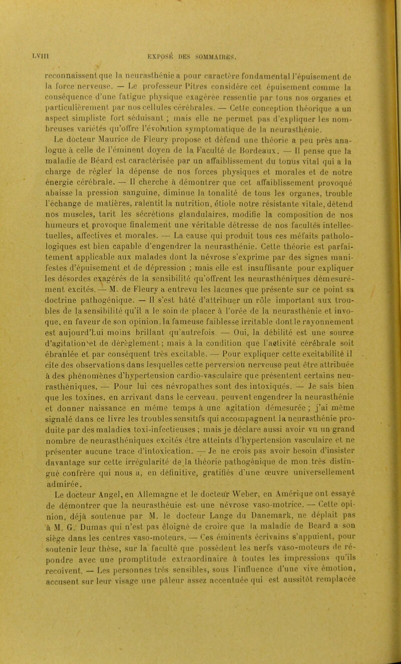 i-econnaissent(iiie la nciii-astlionic a pour caracliTC fondainc'nlul I’epuisoincnl de la I'oroe norveuse. — l^e profosseiir I’ilres consid^re cel epuisemenl coiiimc la consequence d’nne raligno plijsicpie exageree ressenlie par Ions nos organes el parliculierenienl par nos cellules cerehralcs.— Celle conception llieorique a un aspect siinpliste lort scdnisanl ; inais elle ne perniel pas d'expliqner les noin- breuses varitHes qn’ollVe I’evobilion syinploinaliqne de la neuraslbenie. Le docleur Manricft de Flenry propose el defend one Iheorie a pen pres ana- logue a celle de reniinenl doyen de la Faculle de Bordeaux. — 11 pense qne la maladie de Beard est caraclerisee par un alTaiblissement du tonus vital qui a la charge de rcgler la depense de nos forces physiques et morales et de noire energie cex'ebrale. — 11 cherche a demonlrer que cet afTaiblissemenl provoque abaisse la pression sanguine, diminue la tonalile de tous les organes, trouble I’echange de niatieres, ralehtit la nutrition, etiole noire i*esistanle vitale, detend nos muscles, larit les secretions glandulaires, modilie la composition de nos humours et provoque finalement une veritable dclresse de nos faculles inlellec- tuelles, affeclives et morales. — La cause qui produit tous ces mefaits patholo- logiques est bien capable d’engendrer la neurasthenie. Cette theorie est parfai- lement applicable aux malades dont la nevrose s’exprime par des signes mani- festes d’epuisement et de depression ; mais elle est insuffisante pour expliquer les desordes exageres de la sensibility qu’offrent les neurastheniques dernesure- ment excites. — M. de Fleury a entrevu les lacunes que presente sur ce point sa doctrine pathogenique. — II s’est hilte d’attribuer un rule important aux trou- bles de lasensibilile qu’il a le soinde placer d Force de la neurasthenie et invo- que. en faveurde son opinion, la fameuse faiblesse irritable donlle rayonnement est aujourd’hui moins brillant qu’autrefois. — Oui, la debilite est une source d’agitation'el de dereglement; mais a la condition que Faclivite cerebrale soil (ibranlee et par consequent tres excitable. — Pour expliquer cetle excilabilite il cite des observations dans lesquelles cette perversion nerveuse peut etre atlribuee ides phenomenes d’hypertension cardio-vasculaire que presentent certains neu- rastheniques. — Pour lui ces nevropalhes sont des intoxiques. — Je sais bien que les toxines, en arrivant dans le cerveau. peuvent engendrer la neurasthenie et donner naissance en meme temps ii une agitation demesuree ; j’ai meme signale dans ce livre les troubles sensitifs qui accompagnent la neurasthenie pro- duile par des maladies loxi-infectieuses; mais je declare aussi avoir vu un grand nombre de neurastheniques excites ctre atteints d’hyperlension vasculaire et ne presenter aucune trace d’intoxication. — Je he crois pas avoir besoin d’insister davanlage sur cette irregularite de la theorie pathogenique de mon tres distin- gue confrere qui nous a, en definitive, gratifies d’une oeuvre universellement admiree. Le docteur Angel, en Allemagne el le doctcur Weber, en Amcrique onl essaye de demontrer que la neuraslheuie est- une nevrose vaso-motrice. — Cetle opi- nion, deja soulenue par M. le docteur Lange du Danemarlt, no deplait pas A M. G. Dumas qui n’est pas dloigne de croirc que la maladie de Beard a son siAge dans les centres vaso-motcurs. — Ces eminenis ecrivains s’appuienl, pour soulenir leur these, sur la faculle que possedenl les nerfs vaso-molcurs de re- pondre avec une promplitude extraordinaire a toules les impressions qu'ils recoivent. — Les jicrsonnes IrAs sensibles, sous Finlluencc d’une vive ymolion, accusent sur leur visage une pAleur assez acccniuec qui est aussiUH remplacee