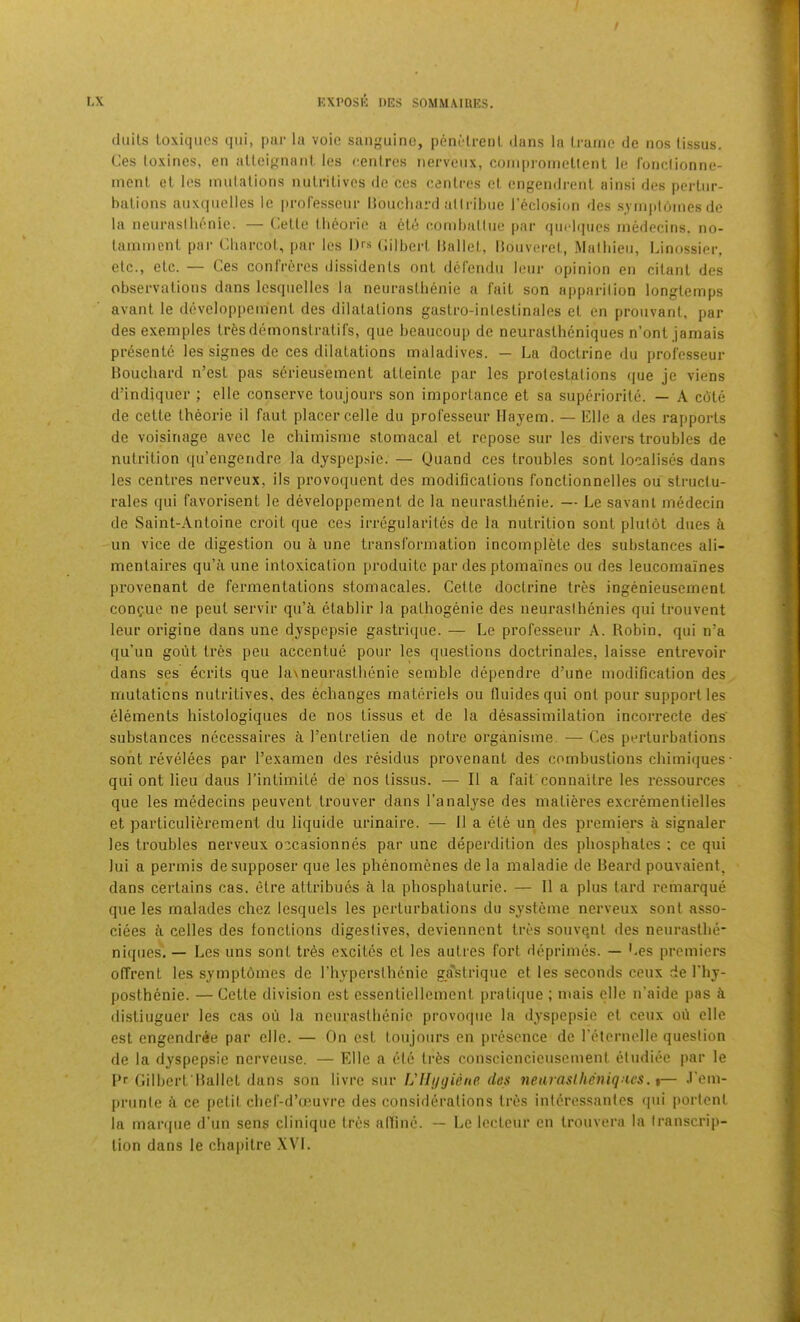 (liiits loxiqiies qiii, par la voie sanguine, penMrenl dans la Irame de nos lissus. Ces loxincs, en allcignnni les cenlres nervcnx, coniproineltenl le fonciionne- inent ol les mulalions nnlrilives dc ces cenlres (d. engendrenl ainsi des |»cilnr- balions anxqnclles le i)roresscnr Hoiicliard atiribne reclosion des s_ym|doines de la nenrasllionie. — Celle Ibeorio a cle comballne par qindtpies inedecins. no- lamincnl par Cbarcol, par les Drs Cilberl hnllel, lionveret, Matbien, Linossier, elc., elc. — Ces confreres dissidenls onl defendu lenr opinion en cilanl des observations dans Icsqnelles la nenrasllienie a fail son a|)parilion longlemps avant le developpemenl des dilalalions gaslro-inleslinales el en prouvanl, par des exeniples tresdemonslralifs, que beaucoup de neuraslheniques n’onl jamais pr6sente les signes de ces dilatations maladives. — La doctrine du professeur Bouchard n’est pas s6rieusement atteintc par les prolestalions (|ue je viens d’indiqucr ; elle conserve toujours son importance et sa superiorite. — A c6te de cette Iheorie il faut placer celle du professeur Ilajem. — Elle a des rapports de voisinage avec le cliimisme stomacal et repose sur les divers troubles de nutrition qu’engendre la dyspcpsie. — (Juand ces troubles sont localises dans les centres nerveux, ils provoquent des modifications fonclionnelles ou slruclu- rales qui favorisent le developpement de la neurasthenic. — Le savani medecin de Saint-Antoine croit que ces irregularites de la nutrition sont plutot dues i un vice de digestion ou li une transformation incomplete des substances ali- mentaires qu’ii une intoxication produitc par des ptomaines ou des leucomaines provenant de fermentations stomacales. Cette doctrine tres ingenieusement confue ne pent servir qu’ci etablir la palhogenie des neurasihenies qui trouvent leur origine dans une dyspepsie gastri(jue. — Le professeur A. Robin, qui n’a qu’un gout tres pen accentue pour les questions doctrinales, laisse entrevoir dans ses ecrits que lavneurasthenie semble dependre d’une modification des mutations nutritives, des echanges materiels ou fluides qui ont pour support les elements histologiques de nos tissus et de la desassimllation incorrecte des' substances necessaires I’entretien de notre organisme. — Ces perturbations sont revelees par Texamen des residus provenant des combustions chimiques ■ qui ont lieu daus I’intimite de nos tissus. — II a fait connaitre les ressources que les medecins peuvent ti’ouver dans I’analyse des matieres excrementielles et particulierement du liquide urinaire. — II a ete un des premiers a signaler les troubles nerveux occasionnes par une deperdition des phosphates ; ce qui lui a permis desupposer que les phenomenes de la maladie de Beai’d pouvaient. dans certains cas. etre attribues k la phosphaturie. — II a plus tard remarque que les malades chez lesquels les perturbations du systeme nerveux sont asso- ciees ii celles des fonctions digestives, devienncnt tres souvqnt des neurasthe- niqiics''. — Les uns sont tr6s excites et les autres fort deprimes. — Ces premiers offrent les symptbmes de riiypersthcnie ga'strique et les seconds ceux de I'hy- posthenie. — Cette division est essenliellement pralicpie ; mais elle n’aide pas distiuguer les cas ou la nenrasllienie provoque la dyspepsie et ceux oh elle est engendree par elle. — On est toujours en presence de reternelle question de la dyspepsie nerveuse. — Elle a etc Irfes consciencieuscment etudiee par le B'' Gilbert Ballet dans son livre sur L'llugiene des neuraslheniques. %— .I'em- prunle ti ce petit chef-d’ceuvre des considerations tres interessanles (|ui portent la manpie d’un sens clinique tres affine. — Le lectenr en trouvera la transcrip- tion dans le chapilre XVI.