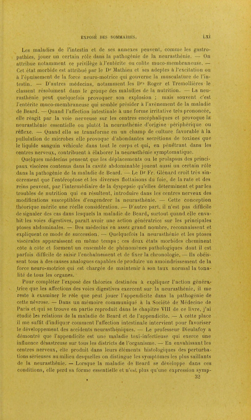 Les maladies de I’inlestin et de ses annexes peuvenl, commc les gastro- pathies, joiier un certain rdle dans la pathogenic de la neurastlienie. — On atlribue notamment ce privilege ii rentcrilc ou colite muco-memljrancusc. — Get etat morbide cst atlribue par le D*’ iMatbieu el ses adeples ii I’excilation ou i\ repuisemenl de la force neuro-motricc qtii gouverne la miisculaliire de I’in- teslin. — D’aulres medecins, notamment les !)'’« Roger et Trernollieres le classenl resolument dans le groupe des maladies de la nutrition. — La neu- rasthenic peut quelquefois provoquer son explosion ; mais souvent e’est I’enlerite muco-membraneuse qui semble presider i I’avenement de la maladie de Beard. —Quand I’alTection intestinale ti une forme irritative Ires prononcee, elle reagit par la voie nerveuse sur les centres encephaliques et provoque la neurasthenic essentielle ou plutot la neurasthenic d’origine peripherique ou reflexe. — Quand elle se transforme en un champ de culture favorable k la pullulation de microbes elle provoque d’abondantes secretions de toxines que le liquide sanguin vehicule dans tout le corps et qui, en penetrant dans les centres nerveux, contribuent ti elaborer la neurastlienie symptomatique. Quelques medecins pensent que les deplacements ou le prolapsus des princi- paux visceres contenus dans la cavite abdominable jouent aussi un certain rdle dans la pathogenic de la maladie de Beard. — Le Dr Fr. Glenard croit tres sin- cerement que I’enteroptose et les diverses flottaisons du foie, de la rate et des reins peuvent, par I’intermediaire de la dyspepsie qu’elles determinent et paries troubles de nutrition qui en resultent, introduire dans les centres nerveux des modifications susceplibles d’engendrer la neurasthenic. — Cette conception theorique merite une reelle consideration. .— D’autre part, il n’est pas difficile de signaler des cas dans lesquels la maladie de Beard, surtout quand elle enva- hil les voles digestives, parait avoir une action generatrice sur les principales ptoses abdominales. — Des medecins en assez grand nombre, reconnaissent et expliquent ce mode de succession. — Quelquefois la neurastlienie et les ptoses viscerales apparaissent en mfime temps; ces deux etats morbides cheminent cote d cote et forment un ensemble de phenomenes pathologiques dont il est parfois difficile de saisir I’enchainement et de fixer la chronologic. — 11s obeis- sent tons i des causes analogues capables de produire un amoindrissement de la force neuro-motrice qui est chargee de maintenir k son taux normal la tona- lite de tons les organes. Pour completer I’expose des theories destlnees k expliquer Taction genera- trice que les affections des voies digestives exercent sur la neurasthenie, il me reste d examiner le rdle que peut jouer Tappendicite dans la pathogenic de cette ndvrose. — Dans un memoire communique k la Societe de Medecine de Paris et qui se trouve en partie reproduit dans le chapitre VIII de ce livre, j’ai etudie les relations de la maladie de Beard et de Tappendicite. — A cette place il me suffit d’indiquer comment Taffection intestinale intervient pour favoriser le developpement des accidents neurastheniques. — Le professeur Dieulafoy a demontre que Tappendicite est une maladie toxi-infectieuse qui exerce une influence desastreuse sur tous les districts de Torganisme. — En envahissant les centres nerveux, elie produit dans leurs elements histologiques des perturba- tions serieuses au milieu desquelles on distingue les symptOmes les plus saillanls de la neurasthenie. — Lorsque la maladie de Beai’d se developpe dans ces conditions, elle perd sa forme essentielle et n’est plus qu’une expression symp- 32