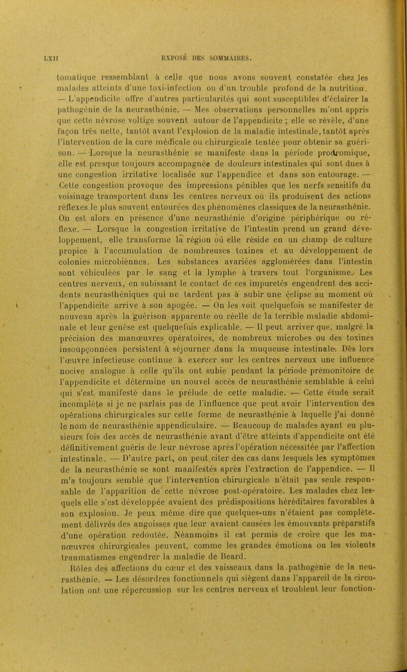 tomaluiue resseinbliinl a celle que nous avons sou vent conslatee chez les malailes atloinls d’une loxi-inrcclion ou cl’un trouble profond de la nutrition. — L’appendicile oll're d’autres parlicularites qui sont susceptibles d’6clairer la palbogenie de la neuraslbonie. — Mes observations personnelles ni’ont appris que celte nevrose vollige sou vent autour de I’appendicite ; elle se revele, d’une f'a^on tres netle, lautot avant I’explosion de la maladie inlestinale, tantdt apres I’intervention de la cure uiedlcale ou chirurgicale tentee pour obtenir sa gueri- son. — Lorsque la neurasth6nie se manifeste dans la periode prodi'omique, elle cst presque loujours accompagnee de douleurs intestinales qui sont dues a une congestion irritative localisee sur I’appendice et dans son entourage. — Cette congestion provoque des impressions penibles que les nerfs sensitifs du voisinage transportent dans les centres nerveux oii ils produisent des actions reflexes le plus souvent entourees des phenoinenes classiques de la neurasihenie. On esL alors en presence d’une neurasthenie d’origine peripherique ou re- flexe. — Lorsque la congestion iiTitative de I’intestin prend un grand deve- loppeinent, elle transforme la region ou elle reside en un champ de culture propice a I’accumulation de nombreuses toxines et au developpement de colonies microbiennes. Les substances avarices agglomerees dans I’intestin sont vehiculees par le sang et la lymphe travers tout I’organisme. Les centres nerveux, en subissant le contact de ces impuretes engendrent des acci- dents neurastheniques qui ne tardent pas i subir une eclipse au moment oii I’appendicite arrive a son apogee. — On les voit quelquefois se manifester de nouveau apres la guerison apparente ou reelle de la terrible maladie abdomi- nale et leur genese est quelquefois explicable. — 11 peut arriver que, malgre la precision des manoeuvres operatoires, de nombreux microbes ou des toxines insoupgonnees persistent ci sejourner dans la muqueuse intestinale-. Des lors Foeuvre infectieuse continue a exercer sur les centres nerveux une influence nocive analogue a celle qu’ils ont subie pendant la periode premonitoire de Fappendicite et determine un nouvel acces de neurasthenie semblable a celui qui s’est manifeste dans le prelude de cette maladie. — Cette etude serait incomplete si je ne parlais pas de Finfluence que peut avoir Fintervention des operations chirurgicales sur cette forme de neurasthenic a laquelle j’ai donne le nom de neurasthenie appendiculaire. — Beaucoup de malades ayant eu plu- siem's fois des acces de neurasthenie avant d’etre atteints d’appendicite ont ete definitivement gueris de leur nevrose apres Foperation necessitee par Faffection intestinale. — D’autre part, on peut.citer des cas dans lesquels les symptomes de la neurasthenie se sont manifestes apres Fextraction de Fappendice. — II m’a toujours semble que Fintervention chirurgicale n’etait pas seule respon- sable de Fapparition de'cette nevrose post-operatoire. Les malades chez les- quels elle s’est developpee avaient des predispositions hereditaires favorables k son explosion. Je peux memc dire que quelques-uns n’etaient pas complete, ment delivres des angoisses que leur avaient causces les emouvants preparatifs d’une operation redoutee. Neanmoins il est permis de croire que les ma- noeuvres chirurgicales peuvent, comme les grandes emotions ou les violents traumatismes engendrer la maladie de Beard. R6les des affections du coeur et des vaisseaux dans la pathogenic de la neu- rasthenic. — Les desordres fonctionnels qui siegent dans Fappareil de la circu-