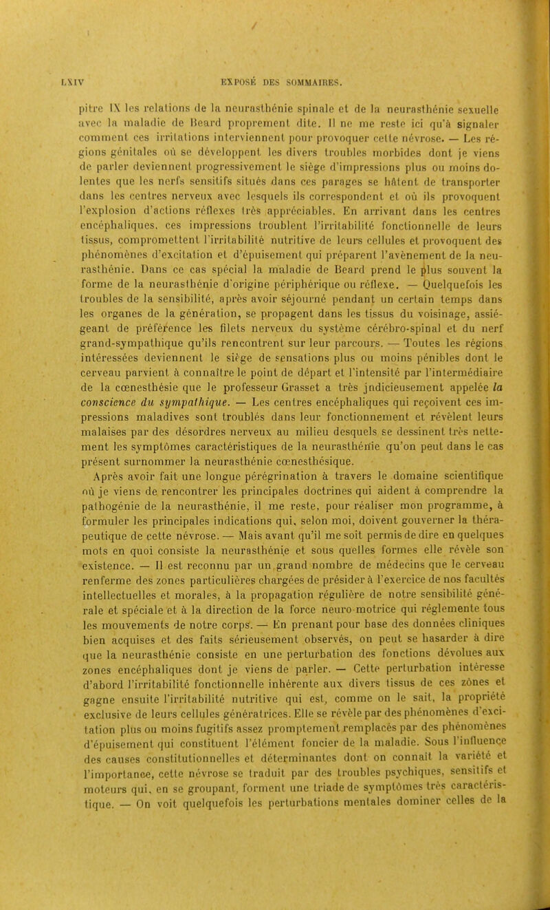 pitre IX los I'clations de la neurnsthcnie spinalo et de la neurasflienie sexuelle iivec la inaladie de Heard propremcnl dile. 11 no me resle ici qu’a signaler comment ces irritations inlerviennenl pour provoquer cette nevrose. — Les re- gions genitales on se developpent les divers troubles morbides dont je viens de parler deviennent progressivement le siege d’irnpressions plus ou rnoins do- lentes que les ncrfs sensitifs situes dans ces parages se liAtent de transporter dans les centres nerveux avec Icsquels ils correspondent et on ils provoquent I’explosion d’actions reflexes trAs appreciables. En arrivant dans les centres encephaliques. ces impressions troublent I’inilabilite fonctionnelle de leurs tissus, compromettent I’irritabilite nutritive de leurs cellules et provoquent des phenomenes d’excilation et d’epuisement qui preparent I’avenement de la neu- raslhenie. Dans ce cas special la maladie de Beard prend le ^lus souvent la forme de la neurastbenie d'origine peripherique ou reflexe. — Quelquefois les troubles de la sensibilite, apres avoir sejourne pendant un certain temps dans les organes de la generation, se propagent dans les Ussus du voisinage, assie- geant de preference les filets nerveux du systAme cerebro-spinal et du nerf grand-sympatbique qu’ils rencontrent sur leur parcours. — Toutes les regions interessees deviennent le si^ge de sensations plus ou rnoins penibles dont le cerveau parvient A connaitre le point de depart et I'intensite par I’intermediaire de la ccenesthesie que le professeur Grasset a tres jndicieusement appelee la conscience du synipalhique. — Les centres encephaliques qui refoivent ces im- pressions maladives sont troubles dans leur fonctionnement et revelent leurs malaises par des desordres nerveux au milieu desquels se dessinent tres nette- ment les symptomes caracteristiques de la neurastheriie qu’on peut dans le cas present surnommer la neurastbenie coenesthesique. Apres avoir fait une longue peregrination a travers le domaine scientifique oii je viens de rencontrer les principales doctrines qui aident a comprendre la palhogenie de la neurastbenie, il me reste, pour realiser mon programme, A formuler les principales indications qui, selon moi, doivent gouverner la tbera- peutique de cette nevrose. — Mais avant qu’il me soit permis de dire en quelques mots en quoi consiste la neurastbenie et sous quelles formes elle revele son existence. — 11 est reconnu par un grand nombre de medecins que le cerveau renferme des zones pai'ticulieres ebargees de presider A I’exercice de nos facultes intellectuelles et morales, A la propagation reguliere de notre sensibilite gene- rale et speciale et A la direction de la force neuro motrice qui reglemente tous les mouvements de notre corps. — En prenant pour base des donnees cliniques bien acquises et des faits serieusement observes, on peut se basarder a dire que la neurastbenie consiste en une pertui'bation des fonctions devolues aux zones encephaliques dont je viens de parler. — Cette perturbation interesse d’abord I’irritabilite fonctionnelle inberente aux divers tissus de ces zdnes el gagne ensuile rirritabilite nutritive qui est, comme on le sail, la propriete exclusive de leurs cellules generatrices. Elle se revAle par des pbenomenes d exci- tation plus ou rnoins fugitifs assez promplemenl remplaces par des pbenomenes d’epuisement qui constituent I’element foncier de la maladie. Sous I’influence des causes constitutionnelles et determinanles dont on connait la variete et rimporlance, cette nevrose se Iraduil par des troubles psyebiques, sensitifs et moteurs qui, en se groupant, forment une Iriade de symplbmes IrAs caracleris- jique. — On voit quelquefois les perturbations mentales dominer celles de la