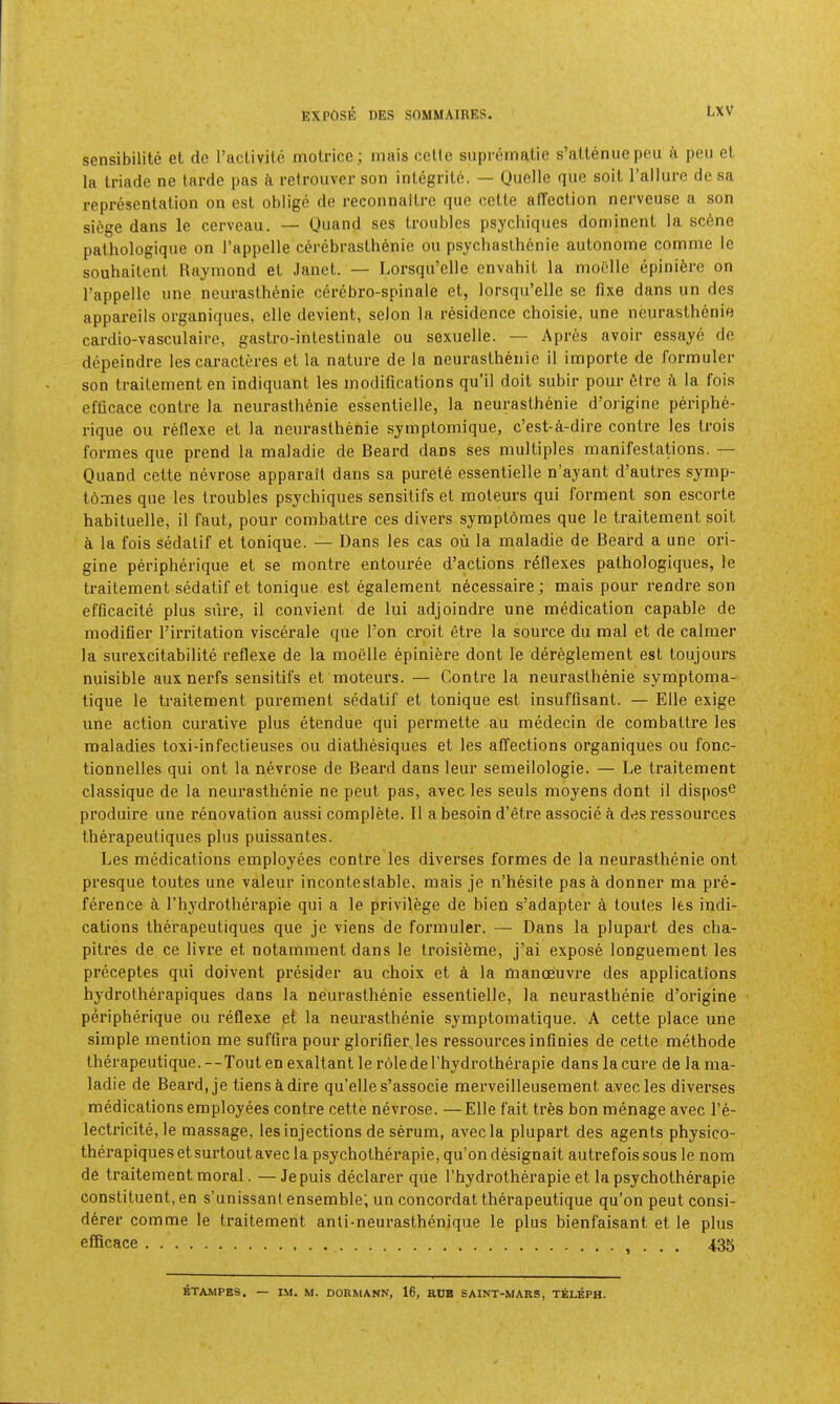 sensibilite et de raclivitc motricc; inais cclte suprematie s’aitenue peu a pen el la Iriade ne tarde pas retrouver son integrile. — Onelle que soil ralliire de sa represenlalion on esl oblige de reconnailre que celle affeclion nerveuse a son siege dans le cerveau. — Quand ses Iroubles psychiques dominenl la scOne palhologique on I’appelle cerebraslhenie ou psychaslhenie aulonome comme le souhailenl Raymond el .land. — Lorsqu’elle cnvahil la moelle epinide on I’appelle une neuraslhenie cerebro-spinale el, lorsqu’elle se fixe dans un des appareils organiques, elle devienl, selon la residence choisie, une neuraslhenie cardio-vasculaire, gastro-inleslinale ou sexuelle. — Apres avoir essaye de depeindre les caracleres el la nalure de la neuraslhenie il imporle de formuler son Irailemenlen indiquanl les modifications qu’il doit subir pour 6lre A la fois efficace contre la neurasthenic essenlielle, la neuraslhenie d’origine periphe- rique ou rellexe el la neurasthenic symplomique, c’est-A-dire contre les Irois formes que prend la maladie de Beard dans ses multiples manifestations. — Quand celle nevrose apparait dans sa purele essenlielle n’ayant d’autres symp- tOmes que les Iroubles psychiques sensitifs et moleurs qui formenl son escorle habituelle, il faut, pour combatlre ces divers symptOmes que le Iraitement soil a la fois sedalif et tonique. — Dans les cas ou la maladie de Beard a une ori- gine periphei'ique et se montre entouree d’actions reflexes pathologiques, le Iraitement sedalif et tonique est egalement necessaire; mais pour rendre son efficacite plus sure, il convient de lui adjoindre une medication capable de modifier I’irrilation viscerale que Ton croit etre la source du mal et de calmer la surexcitabilite reflexe de la moelle epiniere dont le dereglement est toujours nuisible auxnerfs sensitifs et moteurs. — Contre la neuraslhenie symptoma- tique le Iraitement purement sedalif et tonique est insuffisant. — Elle exige une action curative plus etendue qui permette au medecin de combaltre les maladies toxi-infectieuses ou diatliesiques et les affections organiques ou fonc- tionnelles qui ont la nevrose de Beard dans leur semeilologie. — Le Iraitement classique de la neurasthenic ne pent pas, avec les seuls moyens dont il dispose produire une renovation aussi complete. Il a besoin d’etre associe A des ressources therapeutiques plus puissantes. Les medications employees contre les diverses formes de la neurasthenic ont presque toutes une valeur incontestable, mais je n’hesite pas A donner ma pre- ference A I’hydrotherapie qui a le privilege de bien s’adapter a toules Its indi- cations therapeutiques que je viens de formuler. — Dans la plupart des cha- pitres de ce livre et notamment dans le Iroisifeme, j’ai expose longuement les preceptes qui doivent presider au choix et a la manoeuvre des applications hydrolherapiques dans la neurasthenic essenlielle, la neurasthenic d’origine peripherique ou reflexe el la neurasthenic symptomatique. A cette place une simple mention me suffira pour glorifier.les ressources infinies de cette melhode Iherapeutique. --Tout en exaltant le roledel’hydrotherapie dans la cure de la ma- ladie de Beard, je tiensAdire qu’elle s’associe merveilleusement avec les diverses medications employees contre cette nevrose. —Elle fait tree bon menage avec I’e- lecti’icite, le massage, les injections de serum, avec la plupart des agents physico- therapiques et surtout avec la psychotherapie, qu’on designait autrefois sous le nom de Iraitement moral. —Jepuis declarer que I’hydi'otherapie et la psychotherapie constituent, en s’unissanl ensemble, un concordat Iherapeutique qu’on peut consi- derer comme le Iraitement anli-neurasthenique le plus bienfaisant et le plus efficace , . . . 435 ETAMPES. — I.M. M. DORMANN, 16, KDB SAINT-MARS, TELEPH.