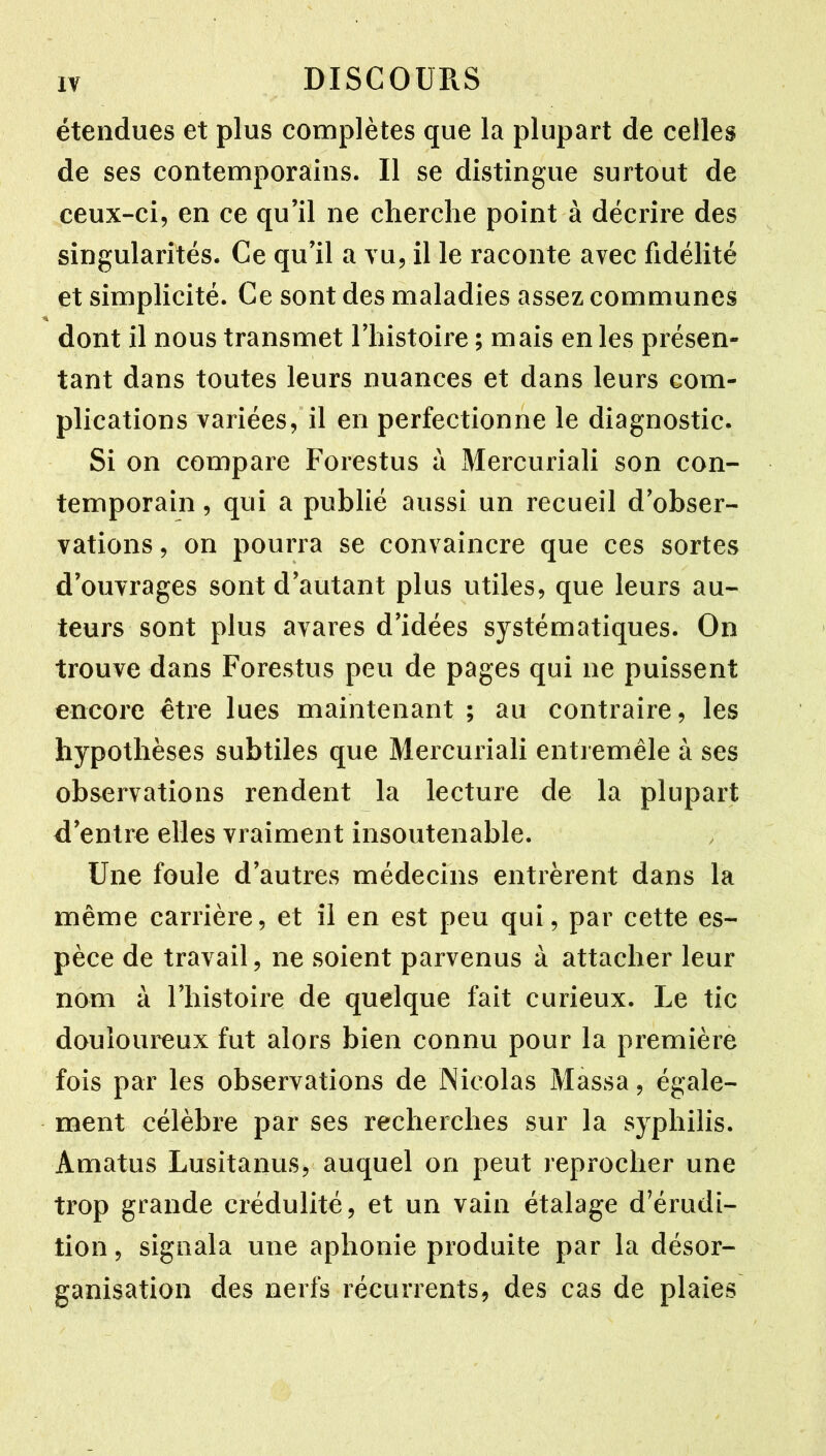 étendues et plus complètes que la plupart de celles de ses contemporains. Il se distingue surtout de ceux-ci, en ce qu’il ne cherche point à décrire des singularités. Ce qu’il a vu, il le raconte avec fidélité et simplicité. Ce sont des maladies assez communes dont il nous transmet l’histoire ; mais en les présen- tant dans toutes leurs nuances et dans leurs com- plications variées, il en perfectionne le diagnostic. Si on compare Forestus à Mercuriali son con- temporain , qui a publié aussi un recueil d’obser- vations , on pourra se convaincre que ces sortes d’ouvrages sont d’autant plus utiles, que leurs au- teurs sont plus avares d’idées systématiques. On trouve dans Forestus peu de pages qui ne puissent encore être lues maintenant ; au contraire, les hypothèses subtiles que Mercuriali entremêle à ses observations rendent la lecture de la plupart d’entre elles vraiment insoutenable. Une foule d’autres médecins entrèrent dans la même carrière, et il en est peu qui, par cette es- pèce de travail, ne soient parvenus à attacher leur nom à l’histoire de quelque fait curieux. Le tic douloureux fut alors bien connu pour la première fois par les observations de Nicolas Massa, égale- ment célèbre par ses recherches sur la syphilis. Amatus Lusitanus, auquel on peut reprocher une trop grande crédulité, et un vain étalage d’érudi- tion , signala une aphonie produite par la désor- ganisation des nerfs récurrents, des cas de plaies