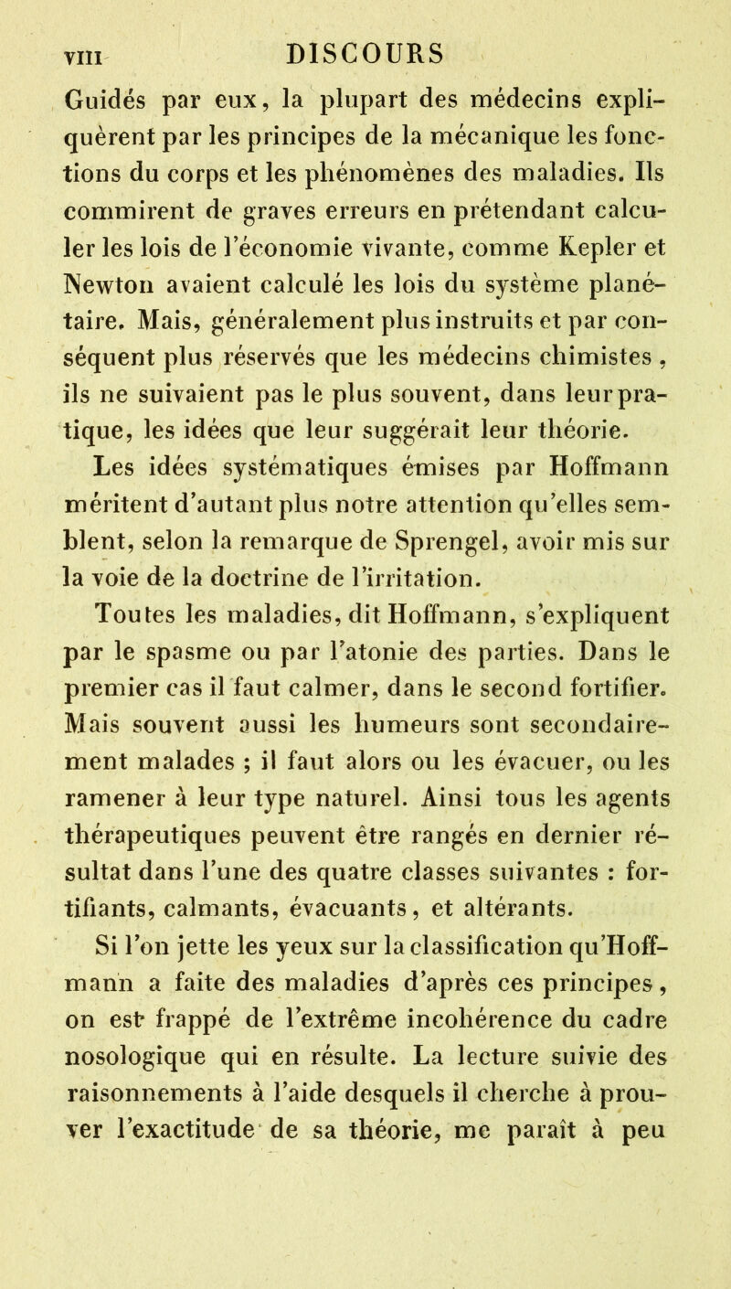 , Guidés par eux, la plupart des médecins expli- quèrent par les principes de la mécanique les fonc- tions du corps et les phénomènes des maladies. Ils commirent de graves erreurs en prétendant calcu- ler les lois de l’économie vivante, comme Kepler et Newton avaient calculé les lois du système plané- taire, Mais, généralement plus instruits et par con- séquent plus réservés que les médecins chimistes , ils ne suivaient pas le plus souvent, dans leur pra- tique, les idées que leur suggérait leur théorie. Les idées systématiques émises par Hoffmann méritent d’autant plus notre attention qu’elles sem- blent, selon la remarque de Sprengel, avoir mis sur la voie de la doctrine de l’irritation. Toutes les maladies, dit Hoffmann, s’expliquent par le spasme ou par l’atonie des parties. Dans le premier cas il faut calmer, dans le second fortifier. Mais souvent aussi les humeurs sont secondaire- ment malades ; il faut alors ou les évacuer, ou les ramener à leur type naturel. Ainsi tous les agents thérapeutiques peuvent être rangés en dernier ré- sultat dans l’une des quatre classes suivantes : for- tifiants, calmants, évacuants, et altérants. Si l’on jette les yeux sur la classification qu’Hoff- mann a faite des maladies d’après ces principes , on est frappé de l’extrême incohérence du cadre nosologique qui en résulte. La lecture suivie des raisonnements à l’aide desquels il cherche à prou- ver l’exactitude de sa théorie, me paraît à peu