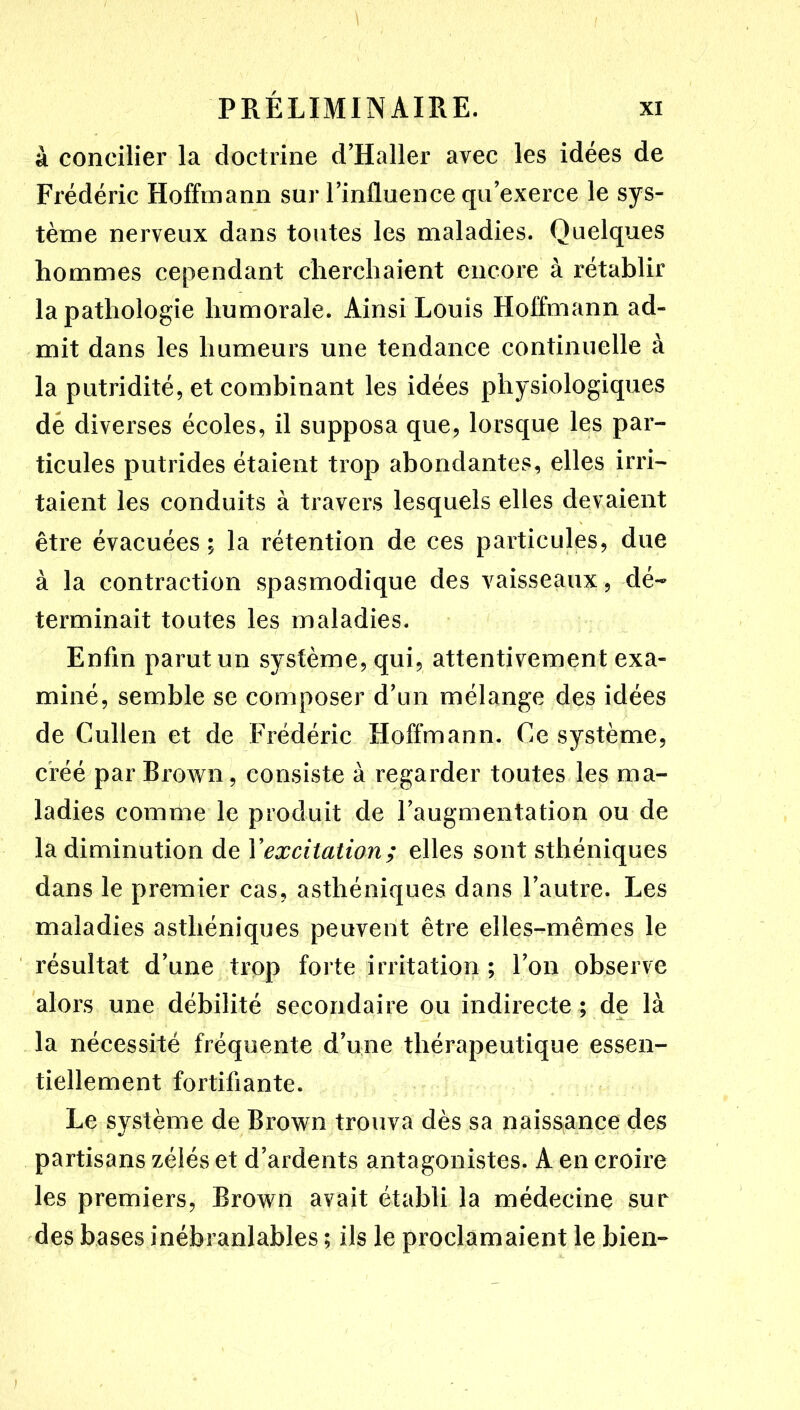 à concilier la doctrine d’Haller avec les idées de Frédéric Hoffmann sur rinfluence qu’exerce le sys- tème nerveux dans toutes les maladies. Quelques hommes cependant cherchaient encore à rétablir la pathologie humorale. Ainsi Louis Hoffmann ad- mit dans les humeurs une tendance continuelle à la putridité, et combinant les idées physiologiques dé diverses écoles, il supposa que, lorsque les par- ticules putrides étaient trop abondantes, elles irri- taient les conduits à travers lesquels elles devaient être évacuées; la rétention de ces particules, due à la contraction spasmodique des vaisseaux, dé- terminait toutes les maladies. Enfin parut un système, qui, attentivement exa- miné, semble se composer d’un mélange des idées de Cullen et de Frédéric Hoffmann. Ce système, créé par Brown, consiste à regarder toutes les ma- ladies comme le produit de l’augmentation ou de la diminution de Yexciiaüon; elles sont sthéniques dans le premier cas, asthéniques dans l’autre. Les maladies asthéniques peuvent être elles-mêmes le ' résultat d’une trop forte irritation ; l’on observe alors une débilité secondaire ou indirecte ; de là la nécessité fréquente d’une thérapeutique essen- tiellement fortifiante. Le système de Brown trouva dès sa naissance des «/ • • • partisans zélés et d’ardents antagonistes. A en croire les premiers, Brown avait établi la médecine sur des bases inébranlables ; ils le proclamaient le bien-