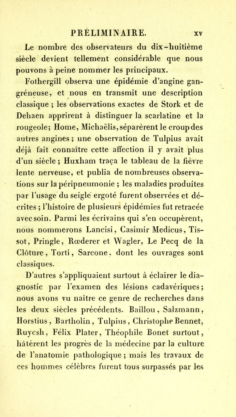 Le nombre des observateurs du dix-huitième siècle devient tellement considérable que nous pouvons à peine nommer les principaux. Fothergill observa une épidémie d’angine gan- gréneuse, et nous en transmit une description classique ; les observations exactes' de Stork et de Dehaen apprirent à distinguer la scarlatine et la rougeole; Home, Michaëlis,séparèrent le croupdes autres angines ; une observation de Tulpius avait déjà fait connaître cette affection il y avait plus d’un siècle ; Huxham traça le tableau de la fièvre lente nerveuse, et publia de nombreuses observa- tions sur la péripneumonie ; les maladies produites par l’usage du seigle' ergoté furent observées et dé- crites ; l’histoire de plusieurs épidémies fut retracée avec soin. Parmi les écrivains qui s’en occupèrent, nous nommerons Lancisi, Casimir Medicus, Tis- sot, Pringle, Rœderer et Wagler, Le Pecq de la Clôture, Torti, Sarcone, dont les ouvrages sont classiques. D’autres s’appliquaient surtout à éclairer le dia- gnostic par l’examen des lésions cadavériques; nous avons vu naître ce genre de recherches dans les deux siècles précédents. Baillou, Salzmann, Horstius , Bartholin, Tulpius, ChristopheBennet, Ruycsh, Félix Plater, Théophile Bonet surtout, hâtèrent les progrès de la médecine par la culture de l’anatomie pathologique ; mais les travaux de ces hommes célèbres furent tous surpassés par les