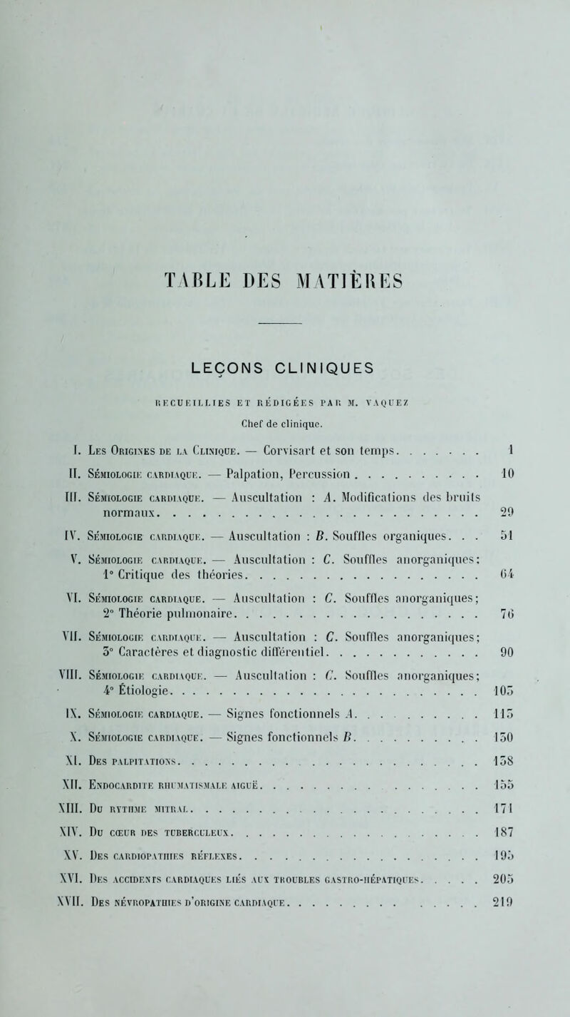 TABLE DES MATIÈRES LEÇONS CLINIQUES RECUEILLIES ET RÉDIGÉES PAR M. VAQUEZ Chef de clinique. I. Les Origines de la Clinique. — Corvisart et son temps 1 II. Sémiologie cardiaque. — Palpation, Percussion 10 III. Sémiologie cardiaque. — Auscultation : A. Modifications des bruits normaux 29 IV. Sémiologie cardiaque. — Auscultation : B. Souffles organiques. . . 51 V. Sémiologie cardiaque. — Auscultation : C. Souffles anorganiques : 1° Critique des théories 04 VI. Sémiologie cardiaque. — Auscultation : C. Souffles anorganiques; 2° Théorie pulmonaire 70 VII. Sémiologie cardiaque. — Auscultation : C. Souffles anorganiques; 3° Caractères et diagnostic différentiel 90 VIII. Sémiologie cardiaque. — Auscultation : C. Souffles anorganiques; 4° Étiologie 105 IX. Sémiologie cardiaque. — Signes fonctionnels .4. . . 115 X. Sémiologie cardiaque. — Signes fonctionnels B 150 XL Des palpitations 158 XII. Endocardite rhumatismale aiguë 155 XIII. Du rythme mitrai 171 XIV. Du CŒUR DES TUBERCULEUX 187 XV. Des cardiopathies réflexes 195 XVI. Des accidents cardiaques liés aux troubles gastro-hépatiques 205