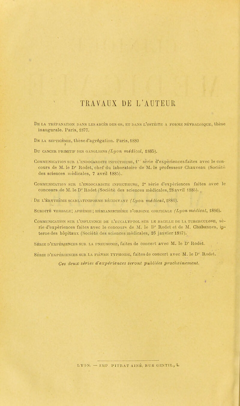 TRAVAUX UE L'AUTEUU Du LA 'l'RIÎI'AN.VnON UANS LES ABCÈS DES OS, ET DANS l'oSTÉîTE A FOllME NÉVHALGIQUE, thése inaugurale. Paris, 1S77. Delà septicémie, thèse d'agrégation. Paris, 1S80 t Du CANCER PRIMITIF DES GANULioNs fi/yod médical, 1885). Communication SUR l'endocardite infectieuse, 1' série d'expériences faites avec le con- cours de M. le D' Rodet, chef du laboratoire de M. le professeur Ghauveau (Sociélé des sciences médicales, 7 avril ISSî). Communication sur l'endocardite infectieuse, 2' série d'expériences faites avec le concours de M. le D' Rodet (Société des sciences médicales, 28avril ISSi). ^ De l'brytiième scarlatiniporme récidivant (Lyon médical, 1886). Surdité verbale; aphémie; hémianrsthésie d'orioine corticale (Lyon médical, 18S6). Communication sur l'influence de l'eucalyptol sur le bacille de la tuberculose, sé- rie d'expériences faites avec le concours de M. le D' Rodet et de M. Cbabannes, in- terne des hôpitaux (Société des sciences médicales, 26 janvier 18S7). Série d'expÉr,iences sur la pneumonie, faites de concert avec M. le D' Rodet. SÉRIE d'expériences SUR LA FiÉVBK TYPHOÏDE, faitesde concert avec M. le D' Rodel. Ces deux séries d'expériences seront publiées prochainement.