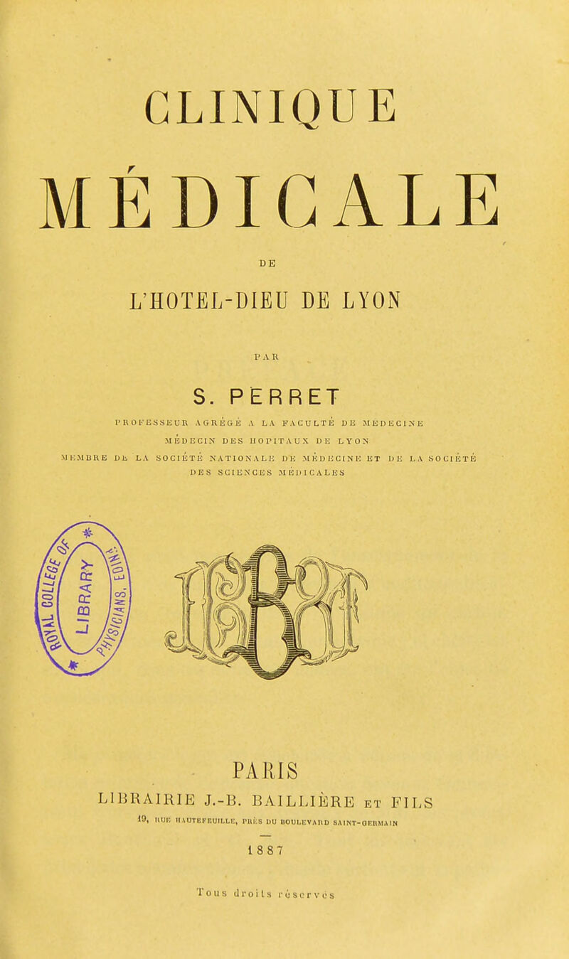 MÉDICALE DE L'HOTEL-DIEU DE LYON !■ A U S. PERRET !• u 0 t'-ESSli un AliRÉGE A LA FACULTÉ DU MUDIiClNE MÉDECIN DBS HOPITAUX D ! LYON MKMDHE DE LA SOCIÉTÉ NATIONALE DE MEDECINE ET DE LA SOClÉ' DES SCIENCES MEDICALES PARIS LIBRAIRIE J.-B. BAILLIÈRE et FILS 10, HUE IIAUTEFEUILLI:, PIIKS DU BOUI.EVAUD SAlNT-aiîRMAIN 18 87