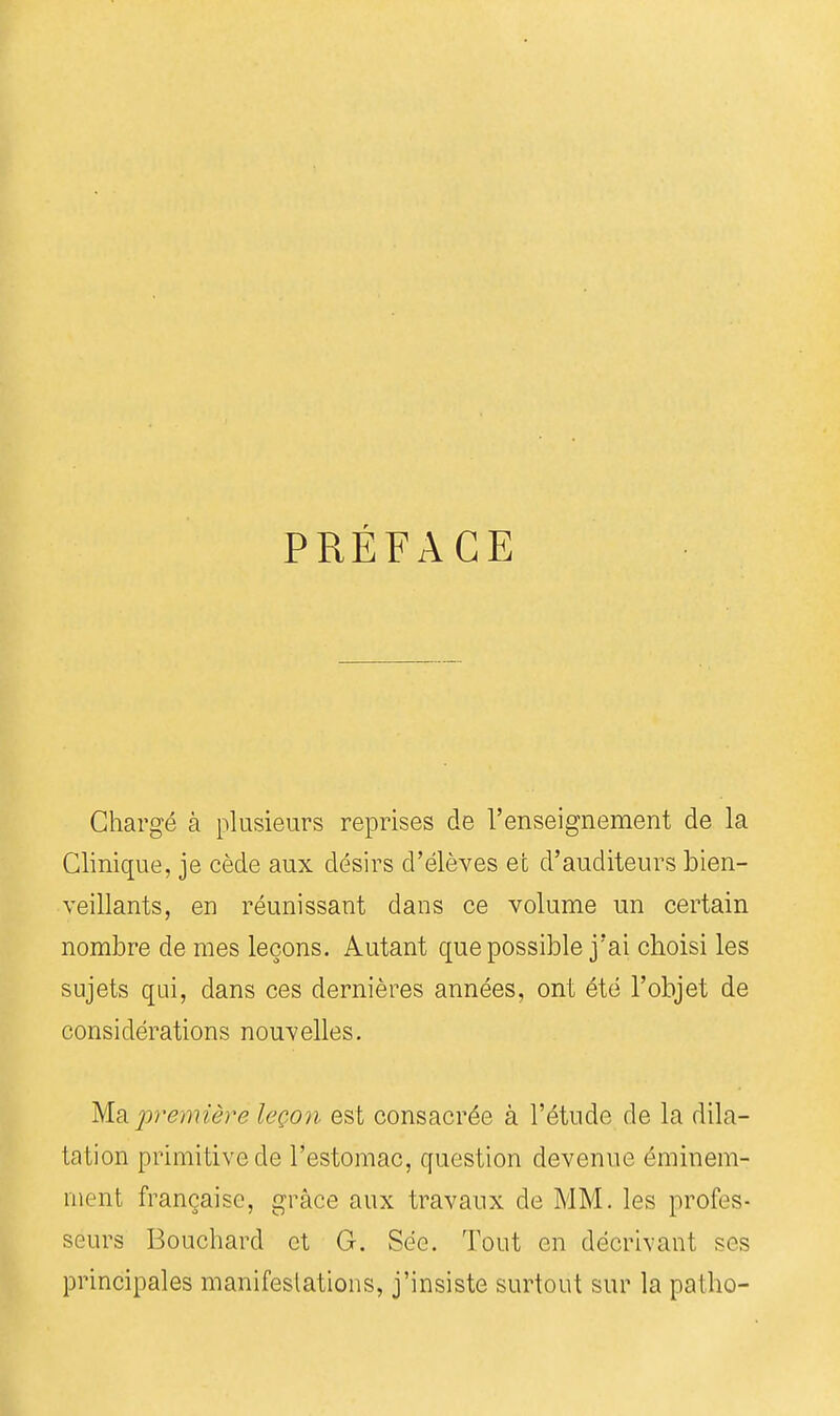 PRÉFACE Chargé à plusieurs reprises de l'enseignement de la Clinique, je cède aux désirs d'élèves et d'auditeurs bien- veillants, en réunissant dans ce volume un certain nombre de mes leçons. Autant que possible j'ai choisi les sujets qui, dans ces dernières années, ont été l'objet de considérations nouvelles. Ma. première leço?i est consacrée à l'étude de la dila- tation primitive de l'estomac, question devenue éminem- ment française, grâce aux travaux de MM. les profes- seurs Bouchard et G. Sëo. Tout en décrivant ses principales manifeslations, j'insiste surtout sur la patho-