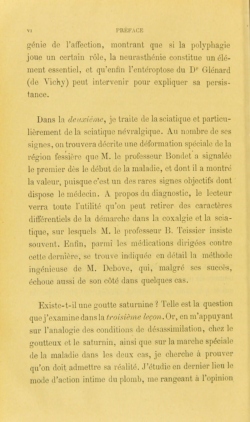 génie de l'affection, montrant que si la polyphagie joue un certain rôle, la neurasthénie constitue un élé- ment essentiel, et qu'enfin l'entéroptose du D'' Glénard (de Vichy) peut intervenir pour expliquer sa persis- tance. Dans la deuxième, je traite de lasciatique et particu- lièrement delà sciatique névralgique. Au nombre de ses signes, on trouvera décrite une déformation spéciale de la région fessière que M. le professeur Bondet a signalée le premier dès le début de la maladie, et dont il a montré la valeur, puisque c'est un des rares signes objectifs dont dispose le médecin. A. propos du diagnostic, le lecteur verra toute l'utilité qu'on peut retirer des caractères différentiels de la démarche dans la coxalgie et la scia- tique, sur lesquels M. le professeur B. Teissier insiste souvent. Enfin, parmi les médications dirigées contre cette dernière, se trouve indiquée en détail la méthode ingénieuse de M. Debove, qui, malgré ses succès, échoue aussi de son côté dans quelques cas. Existe-t-il une goutte saturnine ? Telle est la question que j'examine dans la troisième leçon. Or, en m'appuyant sur l'analogie des conditions de désassimilation, chez le goutteux et le saturnin, ainsi que sur la marche spéciale de la maladie dans les deux cas, je cherche à prouver qu'on doit admettre sa réalité. J'étudie en dernier lieu le mode d'action intime du plomb, me rangeant à l'opinion