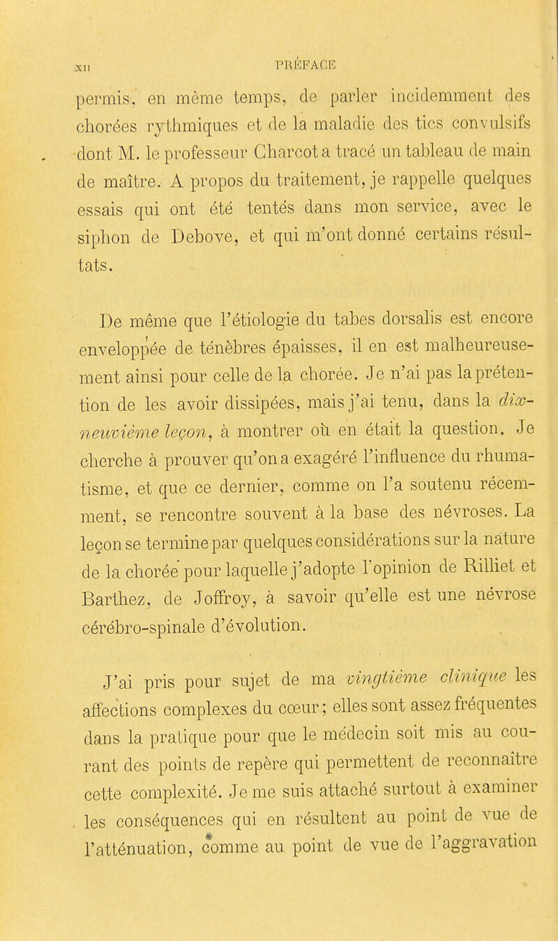 permis, en même temps, de parler incidemment des chorées rytlimiques et de la maladie des tics convulsifs dont M. le professeur Gharcota tracé un tableau de main de maître. A propos du traitement, je rappelle quelques essais qui ont été tentés dans mon service, avec le siphon de Bebove, et qui m'ont donné certains résul- tats. De même que l'étiologie du tabès dorsalis est encore enveloppée de ténèbres épaisses, il en est malheureuse- ment ainsi pour celle de la chorée. Je n'ai pas la préten- tion de les avoir dissipées, mais j'ai tenu, dans la cUog- neiiviême leçon, à montrer oîi en était la question. Je cherche à prouver qu'on a exagéré l'influence du rhuma- tisme, et que ce dernier, comme on l'a soutenu récem- ment, se rencontre souvent à la base des névroses. La leçon se termine par quelques considérations sur la nature de la chorée pour laquelle j'adopte l'opinion de Rilliet et Barthez, de JofFroy, à savoir qu'elle est une névrose cérébro-spinale d'évolution. J'ai pris pour sujet de ma vingtième clinique les affections complexes du cœur; elles sont assez fréquentes dans la pratique pour que le médecin soit mis au cou- rant des points de repère qui permettent de reconnaître cette complexité. Je me suis attaché surtout à examiner . les conséquences qui en résultent au point de vue de l'atténuation, comme au point de vue de l'aggravation