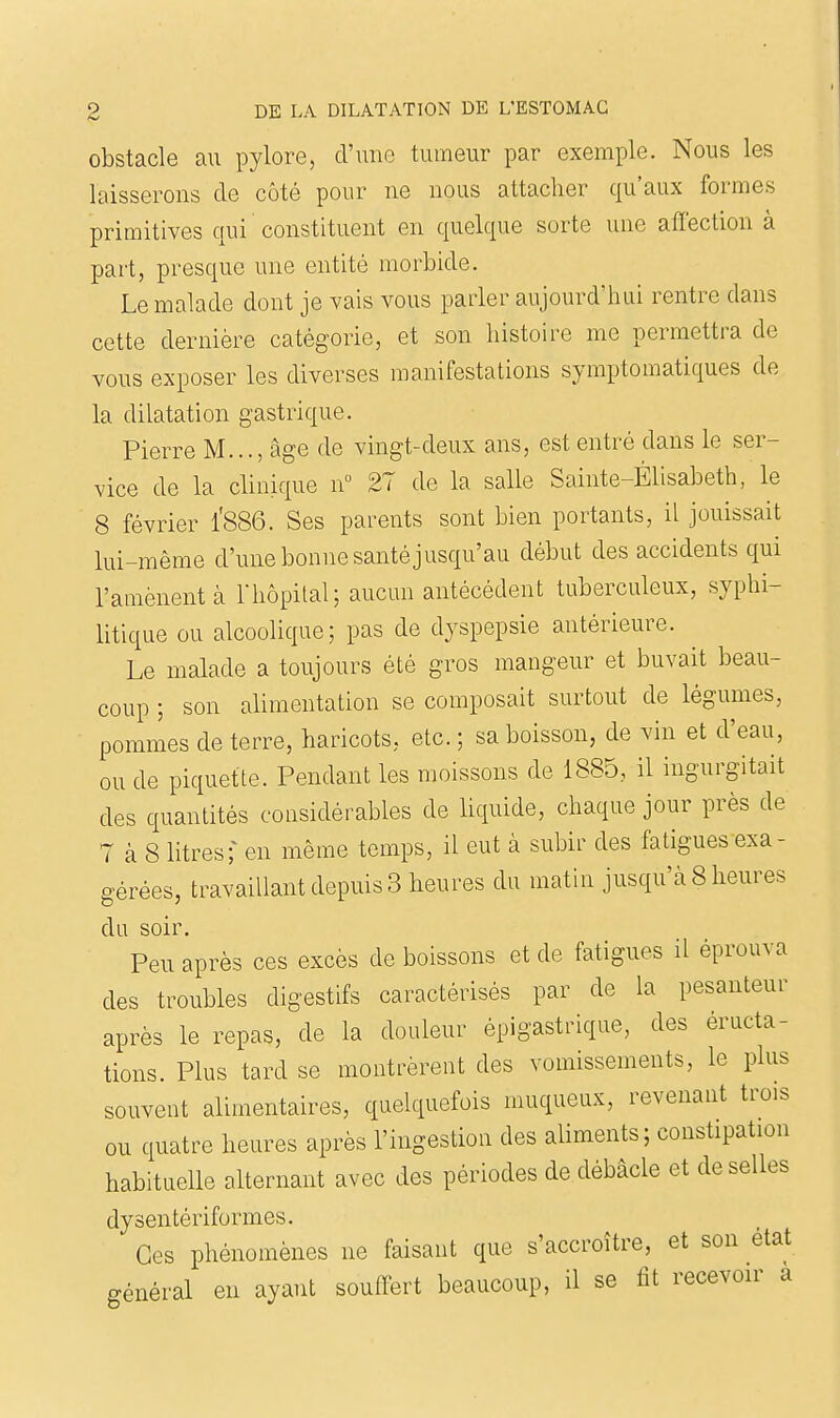 obstacle an pylore, d'une tumeur par exemple. Nous les laisserons de côté pour ne nous attacher qu'aux formes primitives qui constituent en quelque sorte une affection à part, presque une entité morbide. Le malade dont je vais vous parler aujourd'hui rentre dans cette dernière catégorie, et son histoire me permettra de vous exposer les diverses manifestations symptomatiques de la dilatation gastrique. Pierre M..., âge de vingt-deux ans, est entré dans le ser- vice de la clinique n 27 de la salle Sainte-Élisabeth, le 8 février l'886. Ses parents sont bien portants, il jouissait lui-même d'une bonne santé jusqu'au début des accidents qui l'amènent à 1hôpital; aucun antécédent tuberculeux, syphi- Ktique ou alcoolique; pas de dyspepsie antérieure. ^ Le malade a toujours été gros mangeur et buvait beau- coup ; son alimentation se composait surtout de légumes, pommes de terre, haricots, etc. ; sa boisson, de vin et d'eau, ou de piquette. Pendant les moissons de 1885, il ingurgitait des quantités considérables de hquide, chaque jour près de 7 à 8 litres;^ en même temps, il eut à subir des fatigues exa- gérées, travaillant depuis 3 heures du matin jusqu'à 8 heures du soir. Peu après ces excès de boissons et de fatigues il éprouva des troubles digestifs caractérisés par de la pesanteur après le repas, de la douleur épigastrique, des éructa- tions. Plus tard se montrèrent des vomissements, le plus souvent alimentaires, quelquefois muqueux, revenant trois ou quatre heures après l'ingestion des aliments ; constipation habituelle alternant avec des périodes de débâcle et de selles dysentériformes. Ces phénomènes ne faisant que s'accroître, et son état général en ayant souffert beaucoup, il se fit recevoir a