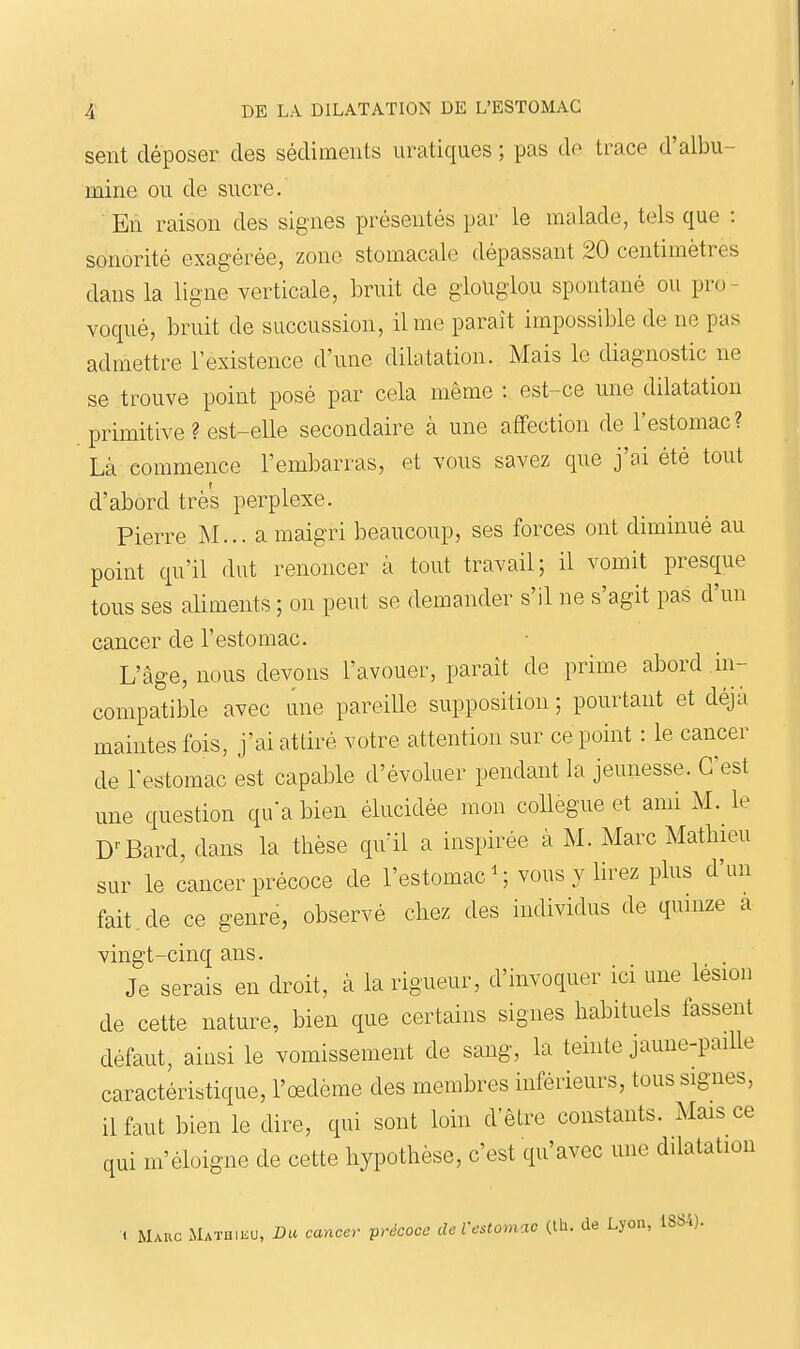 sent déposer des sédiments iiratiques ; pas de trace d'albu- mine ou de sucre. En raison des signes présentés par le malade, tels que : sonorité exagérée, zone stomacale dépassant 20 centimètres dans la ligne verticale, bruit de glouglou spontané ou pro- voqué, bruit de succussion, il me paraît impossible de ne pas admettre l'existence d'une dilatation. Mais le diagnostic ne se trouve point posé par cela même : est -ce une dilatation primitive ? est-elle secondaire à une affection de l'estomac? Là commence l'embarras, et vous savez que j'ai été tout d'abord très perplexe. Pierre INI... a maigri beaucoup, ses forces ont diminué au point qu'il dut renoncer à tout travail; il vomit presque tous ses aliments ; on peut se demander s'il ne s'agit pas d'un cancer de l'estomac. L'âge, nous devons l'avouer, paraît de prime abord .in- compatible avec une pareille supposition; pourtant et déjà maintes fois, j'ai attiré votre attention sur ce point : le cancer de restoraac est capable d'évoluer pendant la jeunesse. C'est une question qu'a bien élucidée mon collègue et ami M. le D'-Bard, dans la thèse qu'il a inspirée à M. Marc Matliieu sur le cancer précoce de l'estomac ^ vous y lirez plus d'un fait .de ce genre, observé chez des individus de quinze a vingt-cinq ans. Je serais en droit, à la rigueur, d'invoquer ici une lésion de cette nature, bien que certains signes habituels fassent défaut, ainsi le vomissement de sang, la teinte jaune-paille caractéristique, l'œdème des membres inférieurs, tous signes, il faut bien le dire, qui sont loin d'être constants. Mais ce qui m'éloigne de cette hypothèse, c'est qu'avec une dilatation •t Marc Mathieu, Da cancer précoce deVestomac (th. de Lyon, 1SS4).