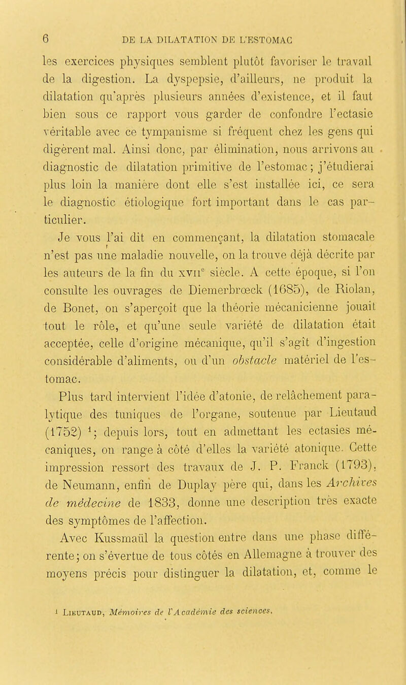 les exercices physiques semblent plutôt favoriser le travail de la digestion. La dyspepsie, d'ailleurs, ne produit la dilatation qu'après plusieurs années d'existence, et il faut bien sous ce rapport vous garder de confondre l'ectasie véritable avec ce tympanisme si fréquent chez les gens qui digèrent mal. Ainsi donc, par élimination, nous arrivons au diagnostic de dilatation primitive de l'estomac ; j'étudierai plus loin la manière dont elle s'est installée ici, ce sera le diagnostic étiologique fort important dans le cas par- ticulier. Je vous l'ai dit en commençant, la dilatation stomacale n'est pas une maladie nouvelle, on la trouve déjà décrite par les auteurs de la fin du xvii siècle. A cette époque, si l'on consulte les ouvrages de Diemerbrœck (1685), de Riolan, de Bonet, on s'aperçoit que la théorie mécanicienne jouait tout le rôle, et qu'une seule variété de dilatation était acceptée, celle d'origine mécanique, qu'il s'agît d'ingestion considérable d'aliments, ou d'un obstacle matériel de l'es- tomac. Plus tard intervient l'idée d'atonie, de relâchement para- lytique des tuniques de l'organe, soutenue par Lieutaud (1752) ^; depuis lors, tout en admettant les ectasies mé- caniques, on range à côté d'elles la variété atonique. Cette impression ressort des travaux de J. P. Franck (1793). de Neumann, enfin de Duplay père qui, dans les Archives de médecine de 1833, donne une description très exacte des symptômes de l'affection. Avec Kussmaûl la question entre dans une phase diffé- rente; on s'évertue de tous côtés en Allemagne à trouver des moyens précis pour distinguer la dilatation, et, comme le 1 Lieutaud, Mémoires de VAcadémie des sciences.