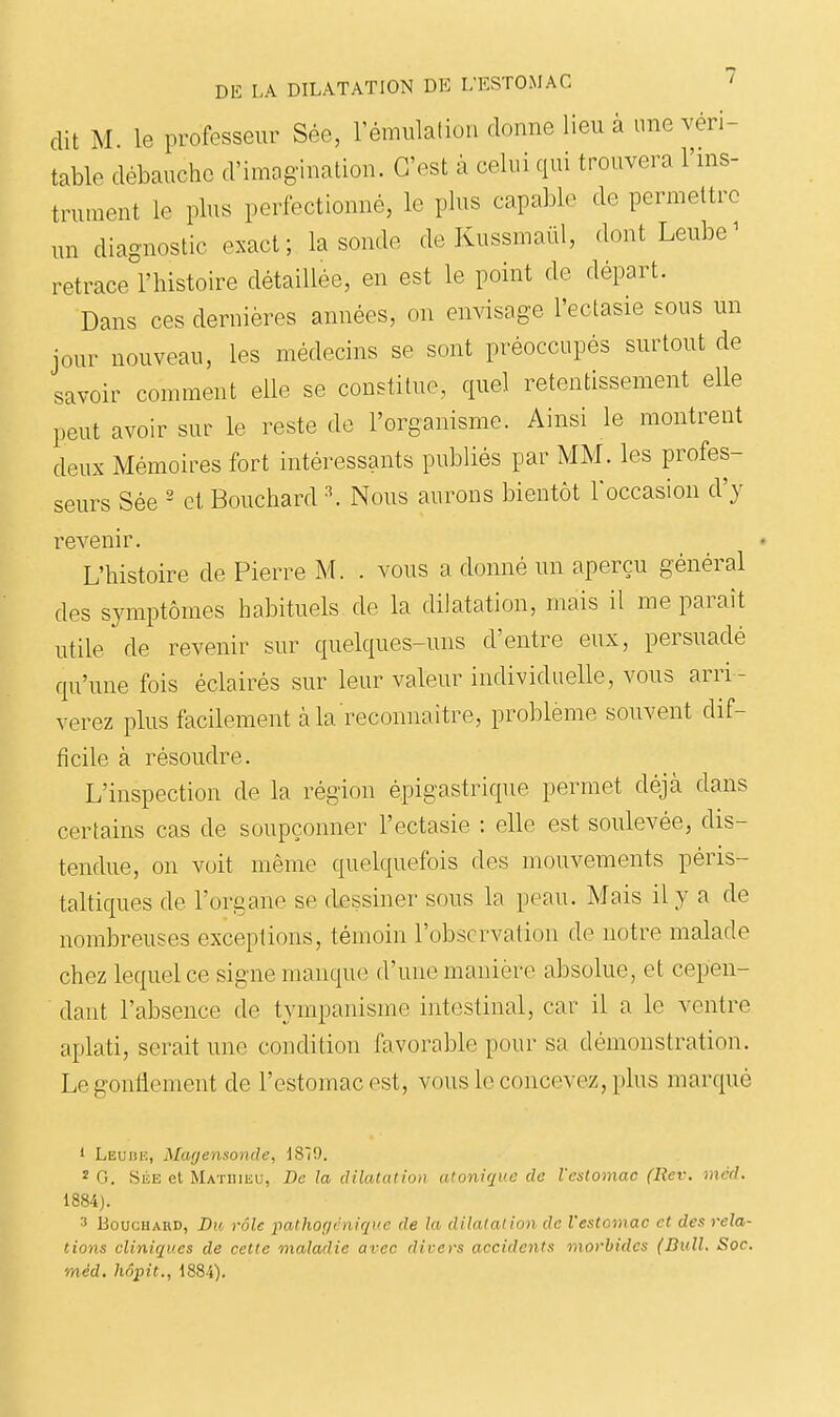 dit M le professeur Sée, rémulation donne lieu à une véri- table débauche d'imog-ination. C'est à celui qui trouvera l'ms- trument le plus perfectionné, le plus capable de permettre un diagnostic exact; la sonde de Kussmaiil, dont Leube^ retrace l'histoire détaillée, en est le point de départ. Dans ces dernières années, on envisage l'ectasie sous un jour nouveau, les médecins se sont préoccupés surtout de savoir comment elle se constitue, quel retentissement elle peut avoir sur le reste de l'organisme. Ainsi le montrent deux Mémoires fort intéressants publiés par MM. les profes- seurs Sée ' et Bouchard \ Nous aurons bientôt l'occasion d'y revenir. L'histoire de Pierre M. . vous a donné un aperçu général des symptômes habituels de la dilatation, mais il me paraît utile de revenir sur quelques-uns d'entre eux, persuadé qu'une fois éclairés sur leur valeur individuelle, vous arri- verez plus facilement à la reconnaître, problème souvent dif- ficile à résoudre. L'inspection de la région épigastrique permet déjà dans certains cas de soupçonner l'ectasie : elle est soulevée, dis- tendue, on voit même quelquefois des mouvements péris- taltiques de l'organe se flessiner sous la peau. Mais il y a de nombreuses exceptions, témoin l'observation de notre malade chez lequel ce signe manque d'une manière absolue, et cepen- dant l'absence de tympanisme intestinal, car il a le ventre aplati, serait une condition favorable pour sa démonstration. Le gonflement de l'estomac est, vous le concevez, plus marqué 1 Leuiîic, Magensonde, 1879. 2 G. SÉE et Matiiiiîu, De la dilatât ion dtuniqi'c de l'estomac (Rev. méd. 1884). 3 Bouchard, Du rôle pathof/rniqi'e de la dilataiinn de Vesloviac et des rela- tions cliniques de cette maladie avec divers accidents morbides (Bull. Soc. méd, hôpit., 1884).