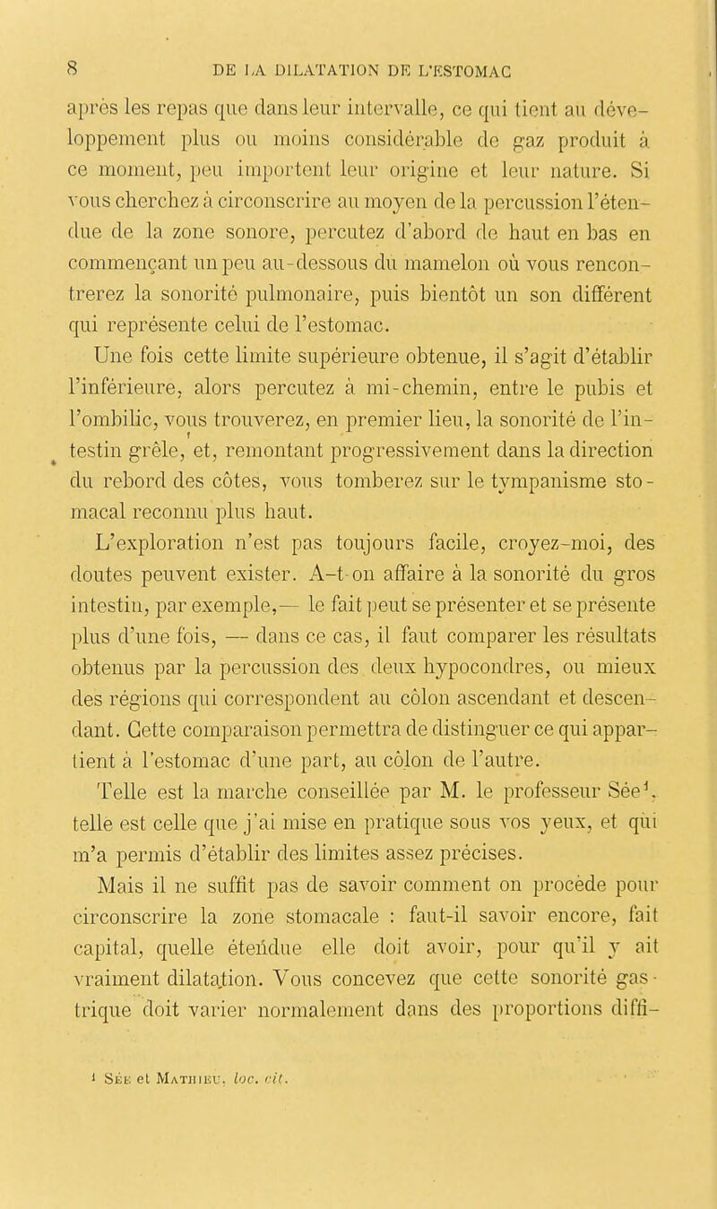 après les repas que dans leur intervalle, ce qui tient au déve- loppement plus ou moins considérable de gaz produit à ce moment, peu importent leur origine et leur nature. Si vous cherchez à circonscrire au moyen de la percussion l'éten- due de la zone sonore, percutez d'abord de haut en bas en commençant un peu au-dessous du mamelon où vous rencon- trerez la sonorité pulmonaire, puis bientôt un son différent qui représente celui de l'estomac. Une fois cette limite supérieure obtenue, il s'agit d'établir l'inférieure, alors percutez à mi-chemin, entre le pubis et l'ombilic, vous trouverez, en premier lieu, la sonorité de l'in- testin grêle, et, remontant progressivement dans la direction du rebord des côtes, vous tomberez sur le tvmpanisme sto- macal reconnu plus haut. L'exploration n'est pas toujours facile, croyez-moi, des doutes peuvent exister. A-t-on affaire à la sonorité du gros intestin, par exemple,— le fait peut se présenter et se présente plus d'une fois, — dans ce cas, il faut comparer les résultats obtenus par la percussion des deux hypocondres, ou mieux des régions qui correspondent au côlon ascendant et descen- dant. Cette comparaison permettra de distinguer ce qui appar- tient à l'estomac d'une part, au côlon de l'autre. Telle est la marche conseillée par M. le professeur Sée^ telle est celle que j'ai mise en pratique sous vos yeux, et qui m'a permis d'établir des limites assez précises. Mais il ne suffit pas de savoir comment on procède pour circonscrire la zone stomacale : faut-il savoir encore, fait capital, quelle étendue elle doit avoir, pour qu'il y ait vraiment dilatation. Vous concevez que cette sonorité gas ■ trique doit varier normalement dans des proportions difti- 1 SÉb; et Mathiiîu. loc. cit.