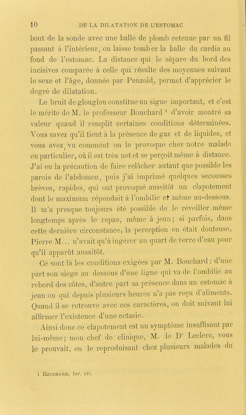 bout de la sonde avec une balle de plomb retenue par un fil passant à l'intérieur, on laisse tomber la balle du cardia au fond de l'estomac. La distance qui le sépare du bord des incisives comparée à celle qui résulte des moyennes suivant le sexe et l'âge, donnée par Penzold, permet d'apprécier le degré de dilatation. Le bruit de glouglou constitue un signe important, et c'est le mérite de M. le professeur Bouchard * d'avoir montré sa valeur quand il remplit certaines conditions déterminées. Vous savez qu'il tient à la présence de gaz et de liquides, et vous avez ^ vu comment on le provoque chez notre malade en particulier, où il est très net et se perçoit même à distance. J'ai eu la précaution de faire relâcher autant que possible les parois de l'abdomen, puis j'ai imprimé quelques secousses brèves, rapides, qui ont provoqué aussitôt un clapotement dont le maximum répondait à l'ombilic et même au-dessous. 11 m'a presque toujours été possible de le réveiller même longtemps après le repas, même à jeun; si parfois, dans cette dernière circonstance, la perception en était douteuse, Pierre M... n'avait qu'à ingérer un quart de verre d'eau pour qu'il apparût aussitôt. Ce sont là les conditions exigées par M. Bouchard : d'une part son siège au dessous d'une ligne qui va de l'ombilic au rebord des côtes, d'autre part sa présence dans un estomac à jeun ou qui depuis plusieurs heures n'a pas reçu d'aliments. Quand il se retrouve avec ces caractères, on doit suivant lui affirmer l'existence d'une ectasie. Ainsi donc ce clapotement est un symptôme insuffisant par lui-même; mon chef de clinique, M. le D'' Leclerc, vous le prouvait, en le reproduisant chez plusieurs malades du J BoucHAUD, loc. cit.