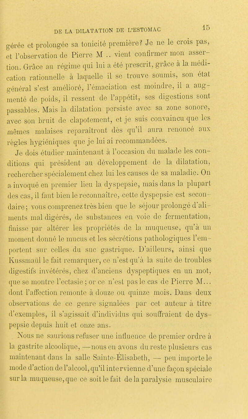 gérée et prolongée sa tonicité première? Je ne le crois pas, et l'observation de Pierre M .. vient confirmer mon asser- tion. Grâce au régime qui lui a été prescrit, grâce à la médi- cation rationnelle à laquelle il se trouve soumis, son état général s'est amélioré, l'émaciation est moindre, il a aug- menté de poids, il ressent de l'appétit, ses digestions sont passables. Mais la dilatation persiste avec sa zone sonore, avec son bruit de clapotement, et je suis convaincu que les mêmes malaises reparaîtront dès qu'il aura renoncé aux règles hygiéniques que je lui ai recommandées. Je dois étudier maintenant à l'occasion du malade les con- ditions qui président au développement de la dilatation, rechercher spécialement chez lui les causes de sa maladie. On a invoqué en premier lieu la dyspepsie, mais dans la plupart des cas, il faut bien le reconnaître, cette dyspepsie est secon- daire; vous comprenez très bien que le séjour prolongé d'ali- ments mal digérés, de substances en voie de fermentation, finisse par altérer les propriétés de la muqueuse, qu'à un moment donné le mucus et les sécrétions pathologiques l'em- portent sur celles du suc gastrique. D'ailleurs, ainsi que Kussmaiil le fait remarquer, ce n'est qu'à la suite de troubles digestifs invétérés, chez d'anciens dyspeptiques en un mot, que se montre l'ectasie ; or ce n'est pas le cas de Pierre M... dont l'affection remonte à douze ou quinze mois. Dans deux observations de ce genre signalées par cet auteur à titre d'exemples, il s'agissait d'individus qui souffraient de dys- pepsie depuis huit et onze ans. Nous ne saurions refuser une intluenc(3 de premier ordre à la gastrite alcoolique, —nous en avons du reste plusieurs cas maintenant dans la salle Sainte-Élisabeth, — peu importe le mode d'action de l'alcool, qu'il intervienne d'une façon spéciale sur la muqueuse, que ce soit le fait de la paralysie musculaire