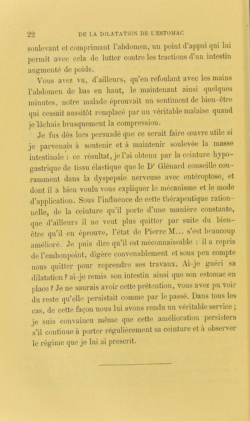 soulevant et comprimant l'abdomen, un point d'appui qui lui permît avec cela de lutter contre les tractions d'un intestin augmenté de poids. Vous avez vu, d'ailleurs, qu'en refoulant avec les mains l'abdomen de bas en haut, le maintenant ainsi quelques minutes, notre malade éprouvait un sentiment de bien-être qui cessait aussitôt remplacé par un véritable malaise quand je lâchais brusquement la compression. Je fus dès lors persuadé que ce serait faire œuvre utile si je parvenais à soutenir et à maintenir soulevée la masse intestinale': ce résultat, je l'ai obtenu par la ceinture hypo- gastrique de tissu élastique que le Glénard conseille cou- ramment dans la dyspepsie nerveuse avec entéroptose, et dont il a bien voulu vous expliquer le mécanisme et le mode d'application. Sous l'influence de cette thérapeutique ration- nelle, de la ceinture qu'il porte d'une manière constante, que d'ailleurs il ne veut plus quitter par suite du bien- être qu'il en éprouve, l'état de Pierre M... s'est beaucoup amélioré. Je puis dire qu'il est méconnaissable : il a repris de l'embonpoint, digère convenablement et sous peu compte nous quitter pour reprendre ses travaux. Ai-je guéri sa dilatation? ai-je remis son intestin ainsi que son estomac en place ? Je ne saurais avoir cette prétention, vous avez pu voir du reste qu'elle persistait comme par le passé. Dans tous les cas, de cette façon nous lui avons rendu un véritable service ; je suis convaincu même que cette amélioration persistera s'il continue à porter régulièrement sa ceinture et à observer le régime que je lui ai prescrit.