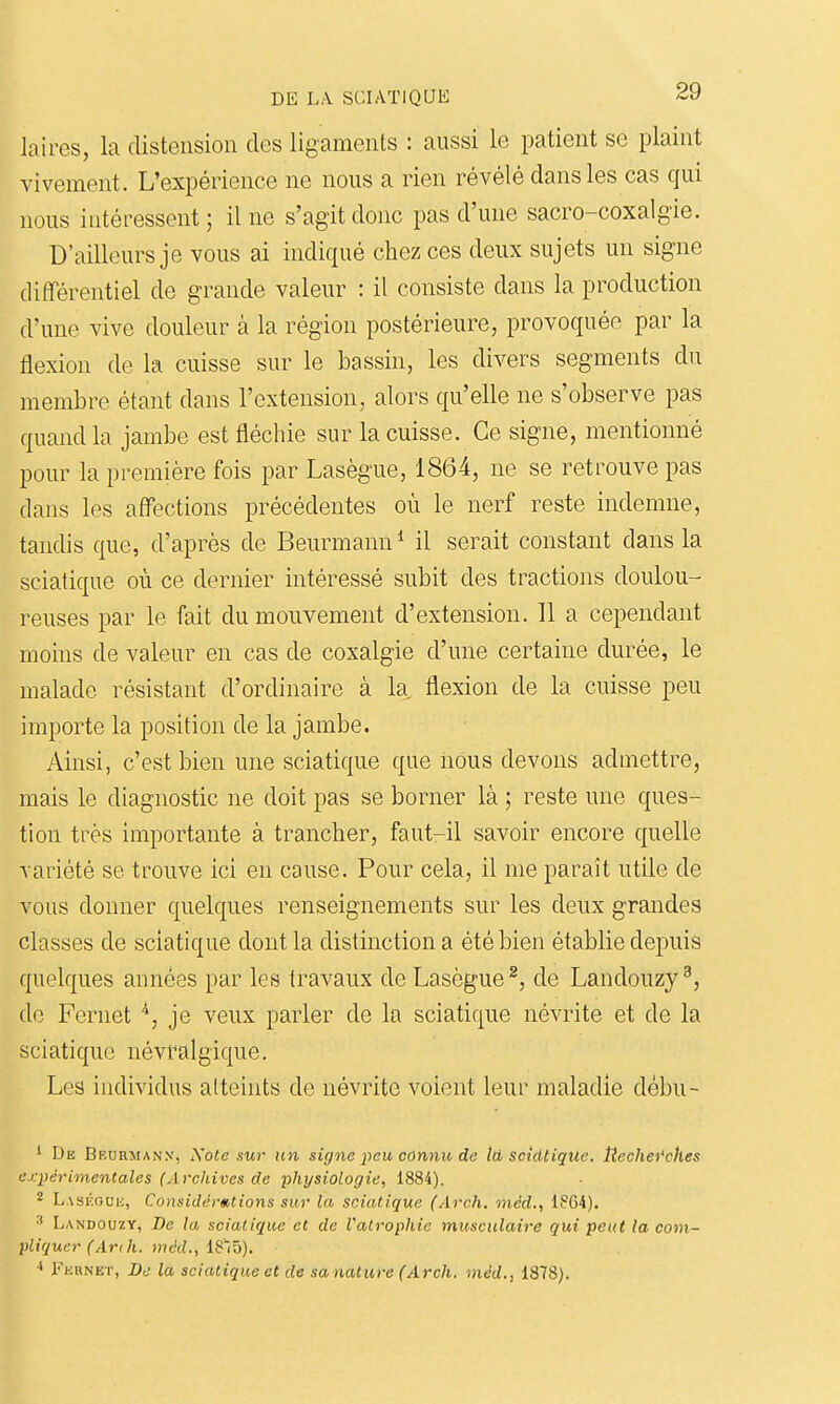 laires, la distension des ligaments : aussi le patient se plaint vivement. L'expérience ne nous a rien révélé dans les cas qui nous intéressent; il ne s'agit donc pas d'une sacro-coxalgie. D'ailleurs je vous ai indiqué chez ces deux sujets un signe dififérentiel de grande valeur : il consiste dans la production d'une vive douleur à la région postérieure, provoquée par la flexion de la cuisse sur le bassin, les divers segments du membre étant dans l'extension, alors qu'elle ne s'observe pas quand la jambe est fléchie sur la cuisse. Ce signe, mentionné pour la première fois par Lasègue, 1864, ne se retrouve pas dans les affections précédentes où le nerf reste indemne, tandis que, d'après de Beurmann* il serait constant dans la sciatique où ce dernier intéressé subit des tractions doulou- reuses par le fait du mouvement d'extension. 11 a cependant moins de valeur en cas de coxalgie d'une certaine durée, le malade résistant d'ordinaire à k flexion de la cuisse peu importe la position de la jambe. Ainsi, c'est bien une sciatique que nous devons admettre, mais le diagnostic ne doit pas se borner là ; reste une ques- tion très importante à trancher, faut-il savoir encore quelle variété se trouve ici en cause. Pour cela, il me paraît utile de vous donner quelques renseignements sur les deux grandes classes de sciatique dont la distinction a été bien établie depuis quelques années par les travaux de Lasègue ^, de Landouzy ^, do Fernet je veux parler de la sciatique névrite et de la sciatique névralgique. Les individus atteints de névrite voient leur maladie débu- ' De Beurmanx, JS'ote sur un signe iieu connu de tti sciatique. Jtechei'ches expérimentales (Archives de physiologie, 1884). 2 Laskol'h, Considérations sur la sciatique (Arch. inéd., 1864). Landouzy, De la sciatique et de Vatrophie musculaire qui peut la com- pliquer (Ar( h. mdd., 18'(5). yiinNET, De la sciatique et de sanature (Arch. niéd., 1878).